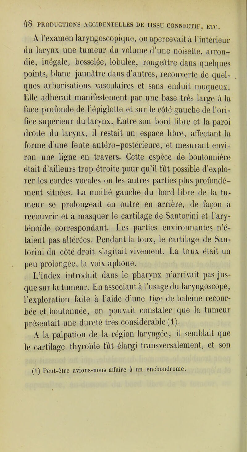 /|8 PRODUCTIONS ACCIDENTELLES DE TISSU CONNECTIF, ETC. A l’examen laryngoscopique, on apercevait à l’intérieur du larynx une tumeur du volume d’une noisette, arron- die, inégale, bosselée, lobulée, rougeâtre dans quelques points, blanc jaunâtre dans d’autres, recouverte de quel- ques arborisations vasculaires et sans enduit muqueux. Elle adhérait manifestement par une base très large à la face profonde de l’épiglotte et sur le côté gauche de l’ori- fice supérieur du larynx. Entre son bord libre et la paroi droite du larynx, il restait un espace libre, affectant la forme d’une fente antéro-postérieure, et mesurant envi- ron une ligne en travers. Cette espèce de boutonnière était d’ailleurs trop étroite pour qu’il fût possible d’explo- rer les cordes vocales ou les autres parties plus profondé- ment situées. La moitié gauche du bord libre de la tu- meur se prolongeait en outre en arrière, de façon à recouvrir et à masquer le cartilage de Santorini et l’ary- ténoïde correspondant. Les parties environnantes n’é- taient pas altérées. Pendant la toux, le cartilage de San- torini du côté droit s’agitait vivement. La toux était un peu prolongée, la voix aphone. L’index introduit dans le pharynx n’arrivait pas jus- que sur la tumeur. En associant à l’usage du laryngoscope, l’exploration faite à l’aide d’une tige de baleine recour- bée et boutonnée, on pouvait constater que la tumeur présentait une dureté très considérable (1). A la palpation de la région laryngée, il semblait que le cartilage thyroïde fût élargi transversalement, et son