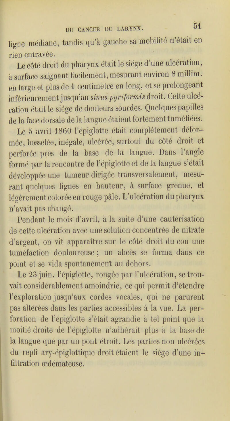 DU CANCER DU LARYNX. ligne médiane, tandis qu’à gauche sa mobilité n’était en rien entravée. Le côté droit du pharynx était le siège d’une ulcération, à surface saignant facilement, mesurant environ 8 millim. en large et plus de 1 centimètre en long, et se prolongeant inférieurement jusqu’au sïnus pyriformù droit. Cette ulcé- ration était le siège de douleurs sourdes. Quelques papilles de la face dorsale de la langue étaient fortement tuméfiées. Le 5 avril '1860 l’épiglotte était complètement défor- mée, bosselée, inégale, ulcérée, surtout du côté droit et perforée près de la base de la langue. Dans l’angle formé par la rencontre de l’épiglotte et de la langue s’était développée une tumeur dirigée transversalement, mesu- rant quelques lignes en hauteur, à surface grenue, et légèrement colorée en rouge pâle. L’ulcération du pharynx n’avait pas changé. Pendant le mois d’avril, à la suite d’une cautérisation de cette ulcération avec une solution concentrée de nitrate d’argent, on vit apparaître sur le côté droit du cou une tuméfaction douloureuse ; un abcès se forma dans ce point et se vida spontanément au dehors. Le 23 juin, l’épiglotte, rongée par l’ulcération, se trou- vait considérablement amoindrie, ce qui permit d’étendre l’exploration jusqu’aux cordes vocales, qui ne parurent pas altérées dans les parties accessibles à la vue. La per- foration de l’épiglotte s’était agrandie à tel point que la moitié droite de l’épiglotte n’adhérait plus à la base de la langue que par un pont étroit. Les parties non ulcérées du repli ary-épiglottique droit étaient le siège d’une in- filtration œdémateuse.