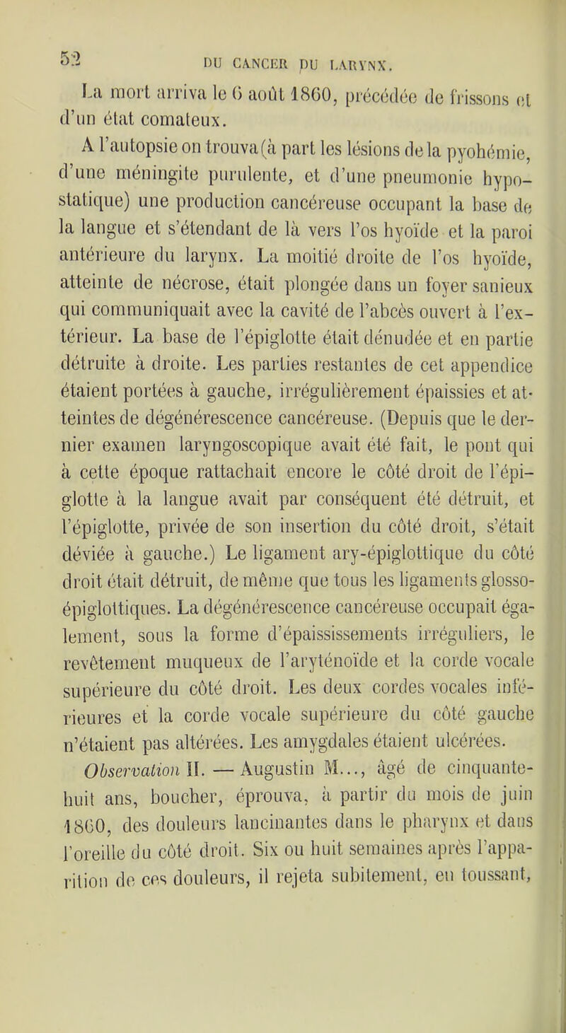 53 La mort arriva le (3 août 1860, d’im état comateux. précédée de frissons et A l’autopsie on trouvafà part les lésions delà pyohémie, d une méningite purulente, et d’une pneumonie hypo- statique) une production cancéreuse occupant la base de la langue et s’étendant de là vers l’os hyoïde et la paroi antérieure du larynx, La moitié droite de l’os hyoïde, atteinte de nécrose, était plongée dans un foyer sanieux qui communiquait avec la cavité de l’abcès ouvert à l’ex- térieur. La base de l’épiglotte était dénudée et en partie détruite à droite. Les parties restantes de cet appendice étaient portées à gauche, irrégulièrement épaissies et at- teintes de dégénérescence cancéreuse. (Depuis que le der- nier examen laryngoscopique avait été fait, le pont qui à cette époque rattachait encore le côté droit de l’épi- glotte à la langue avait par conséquent été détruit, et l’épiglotte, privée de son insertion du côté droit, s’était déviée à gauche.) Le ligament ary-épiglottique du côté droit était détruit, de même que tous les ligaments glosso- épiglottiques. La dégénérescence cancéreuse occupait éga- lement, sous la forme d’épaississements irréguliers, le revêtement muqueux de l’aryténoïde et la corde vocale supérieure du côté droit. Les deux cordes vocales infé- rieures et la corde vocale supérieure du côté gauche n’étaient pas altérées. Les amygdales étaient ulcérées. Observation l\.—Augustin M..., âgé de cinquante- huit ans, boucher, éprouva, à partir du mois de juin 1800, des douleurs lancinantes dans le pharynx et dans l’oreille du côté droit. Six ou huit semaines après l’appa- rition de ces douleurs, il rejeta subitement, en toussant.