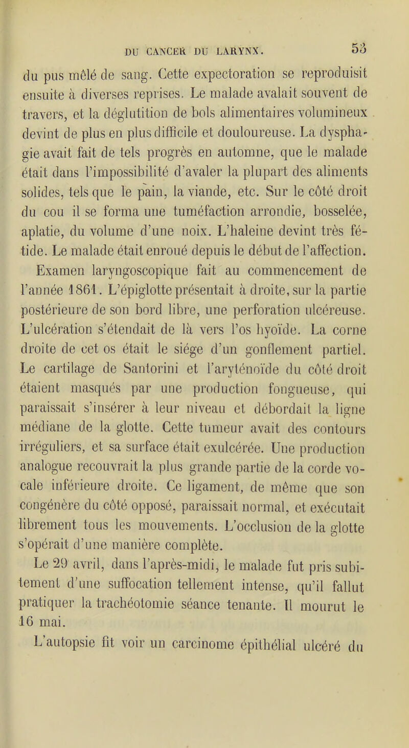 b'd du pus mêlé de sang. Cette expectoration se reproduisit ensuite à diverses reprises. Le malade avalait souvent de travers, et la déglutition de bols alimentaires volumineux devint de plus en plus difficile et douloureuse. La dyspha' gie avait fait de tels progrès en automne, cpie le malade était dans l’impossibilité d’avaler la plupart des aliments solides, tels que le pain, la viande, etc. Sur le côté droit du cou il se forma une tuméfaction arrondie, bosselée, aplatie, du volume d’une noix. L’haleine devint très fé- tide. Le malade était enroué depuis le début de l’affection. Examen laryngoscopique fait au commencement de l’année 1861. L’épiglotte présentait à droite, sur la partie postérieure de son bord libre, une perforation ulcéreuse. L’ulcération s’étendait de là vers l’os hyoïde. La corne droite de cet os était le siège d’un gonflement partiel. Le cartilage de Santorini et l’aryténoïde du côté droit étaient masqués par une production fongueuse, qui paraissait s’insérer à leur niveau et débordait la ligne médiane de la glotte. Cette tumeur avait des contours irréguliers, et sa surface était exulcérée. Une production analogue recouvrait la plus grande partie de la corde vo- cale inférieure droite. Ce ligament, de môme que son congénère du côté opposé, paraissait normal, et exécutait librement tous les mouvements. L’occlusion de la glotte s’opérait d’une manière complète. Le 29 avril, dans l’après-midi, le malade fut pris subi- tement d’une suffocation tellement intense, qu’il fallut pratiquer la trachéotomie séance tenante. Il mourut le 16 mai. L’autopsie fit voir un carcinome épithélial ulcéré du
