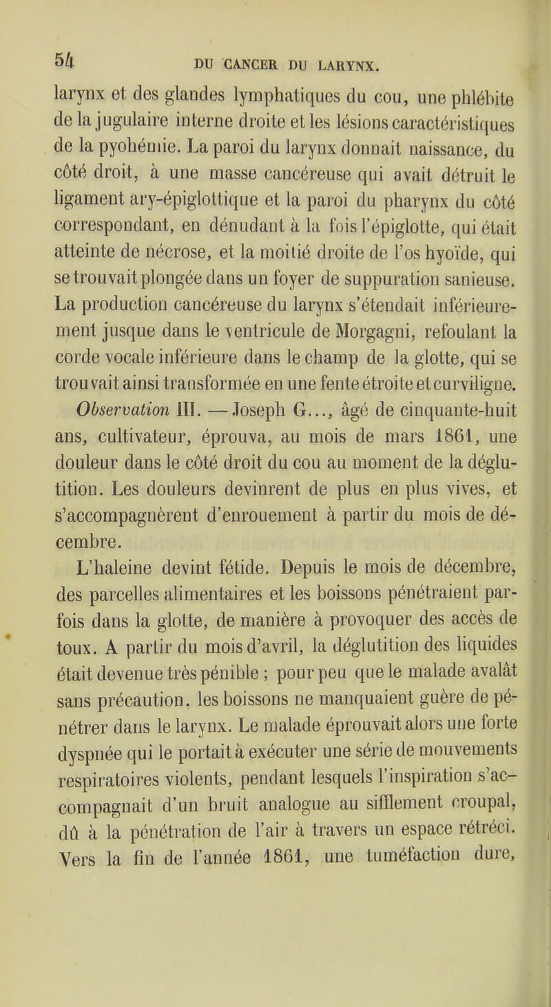 larynx et des glandes lymphatiques du cou, une phlébite de la jugulaire interne droite et les lésions caractéristiques de la pyohémie. La paroi du larynx donnait naissance, du côté droit, à une masse cancéreuse qui avait détruit le ligament ary-épiglottique et la paroi du pharynx du côté correspondant, en dénudant à la fois l’épiglotte, ([ui était atteinte de nécrose, et la moitié droite de l’os hyoïde, qui se trouvait plongée dans un foyer de suppuration sanieuse. La production cancéreuse du larynx s’étendait inférieure- ment jusque dans le ventricule de Morgagni, refoulant la corde vocale inférieure dans le champ de la glotte, qui se trouvait ainsi transformée en une fente étroite etcurviligne. Observation III. —Joseph G..., âgé de cinquante-huit ans, cultivateur, éprouva, au mois de mars 1861, une douleur dans le côté droit du cou au moment de la déglu- tition. Les douleurs devinrent de plus en plus vives, et s’accompagnèrent d’enrouement à partir du mois de dé- cembre. L’haleine devint fétide. Depuis le mois de décembre, des parcelles alimentaires et les boissons pénétraient par- fois dans la glotte, de manière à provoquer des accès de toux. A partir du mois d’avril, la déglutition des liquides était devenue très pénible ; pour peu que le malade avalât sans précaution, les boissons ne manquaient guère de pé- nétrer dans le larynx. Le malade éprouvait alors une forte dyspnée qui le portait à exécuter une série de mouvements respiratoires violents, pendant lesquels l’inspiration s’ac- compagnait d’un bruit analogue au sifflement croupal, dû à la pénétration de l’air à travers un espace rétréci. Vers la fin de l’année 1861, une tiunéfactiou dure.