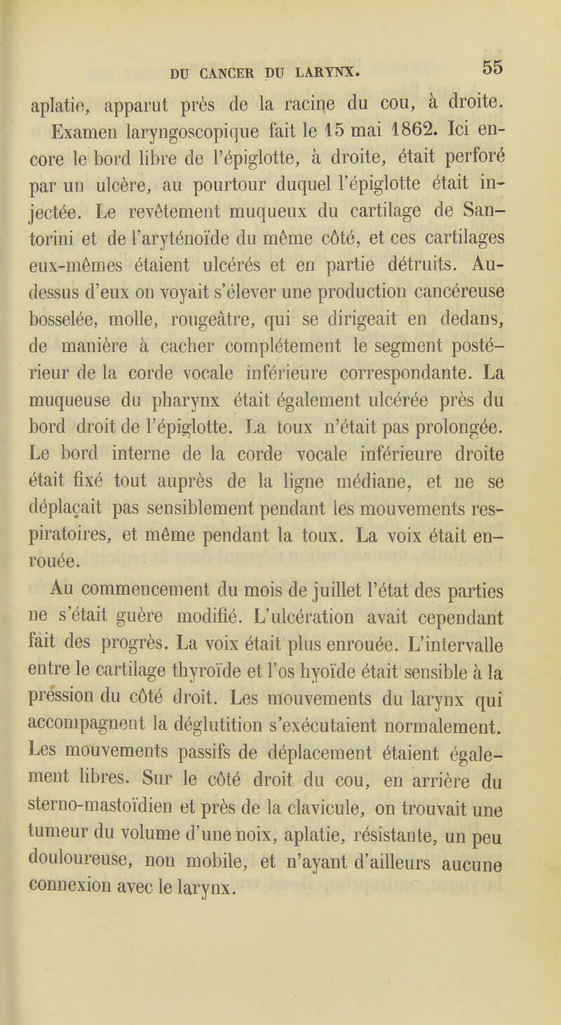 aplatie, apparut près de la racine du cou, à droite. Examen laryngoscopique fait le 15 mai 1862. Ici en- core le bord libre de l’épiglotte, à droite, était perforé par un ulcère, au pourtour duquel l’épiglotte était in- jectée. Le revêtement muqueux du cartilage de San- torini et de l’aryténoïde du même côté, et ces cartilages eux-mêmes étaient ulcérés et en partie détruits. Au- dessus d’eux on voyait s’élever une production cancéreuse bosselée, molle, rougeâtre, qui se dirigeait en dedans, de manière à cacher complètement le segment posté- rieur de la corde vocale inférieure correspondante. La muqueuse du pharynx était également ulcérée près du bord droit de l’épiglotte. La toux n’était pas prolongée. Le bord interne de la corde vocale inférieure droite était fixé tout auprès de la ligne médiane, et ne se déplaçait pas sensiblement pendant les mouvements res- piratoires, et même pendant la toux. La voix était en- rouée. Au commencement du mois de juillet l’état des parties ne s’était guère modifié. L’ulcération avait cependant fait des progrès. La voix était plus enrouée. L’intervalle entre le cartilage thyroïde et l’os hyoïde était sensible à la pression du côté droit. Les mouvements du larynx qui accompagnent la déglutition s’exécutaient normalement. Les mouvements passifs de déplacement étaient égale- ment libres. Sur le côté droit du cou, en arrière du sterno-mastoïdien et près de la clavicule, on trouvait une tumeur du volume d’une noix, aplatie, résistante, un peu douloureuse, non mobile, et n’ayant d’ailleurs aucune connexion avec le larynx.