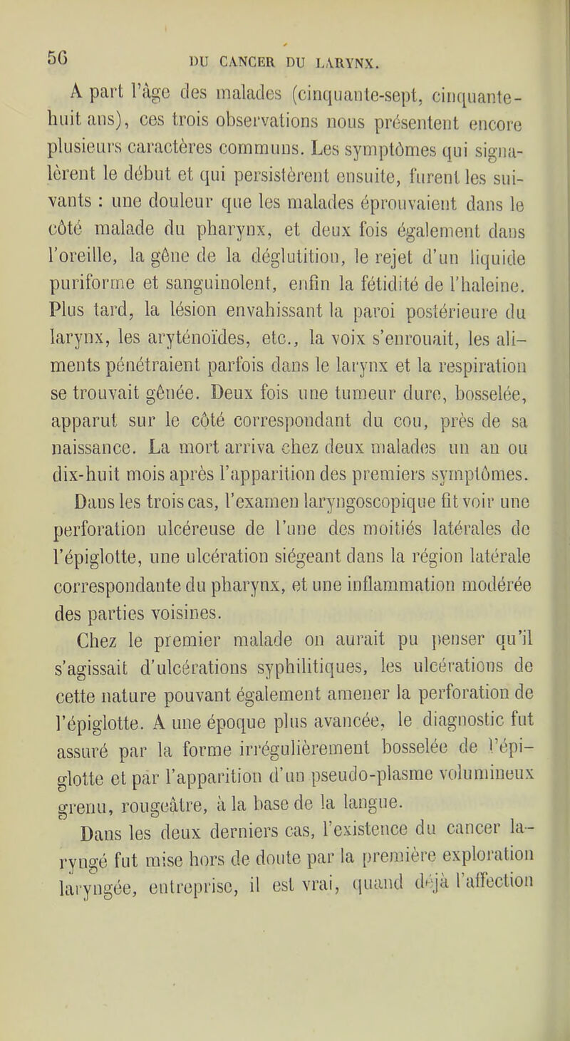 5G A part ràgc des malades (cinquante-sept, cinquante- huit ans), ces trois observations nous présentent encore plusieurs caractères communs. Les symptômes qui signa- lèrent le début et qui persistèrent ensuite, furent les sui- vants : une douleur que les malades éprouvaient dans le côté malade du pharynx, et deux fois également dans l’oreille, la gène de la déglutition, le rejet d’un liquide puriforme et sanguinolent, enfin la fétidité de l’baleine. Plus tard, la lésion envahissant la paroi postérieure du larynx, les aryténoïdes, etc., la voix s’enrouait, les ali- ments pénétraient parfois dans le larynx et la respiration se trouvait gênée. Deux fois une tumeur dure, bosselée, apparut sur le côté correspondant du cou, près de sa naissance. La mort arriva chez deux malades un an ou dix-huit mois après l’apparition des premiers symptômes. Dans les trois cas, l’examen laryngoscopique fit voir une perforation ulcéreuse de l’une des moitiés latérales do l’épiglotte, une ulcération siégeant dans la région latérale correspondante du pharynx, et une inflammation modérée des parties voisines. Chez le premier malade on aurait pu j)enser qu’il s’agissait d’ulcérations syphilitiques, les ulcérations de cette nature pouvant également amener la perforation de l’épiglotte. A une époque plus avancée, le diagnostic fut assuré par la forme irrégulièrement bosselée de l’épi- glotte et par l’apparition d’un pseudo-plasrae volumineux grenu, rougeâtre, à la base de la langue. Dans les deux derniers cas, l’existence du cancer la- ryngé fut mise hors de doute par la [)remière exploration