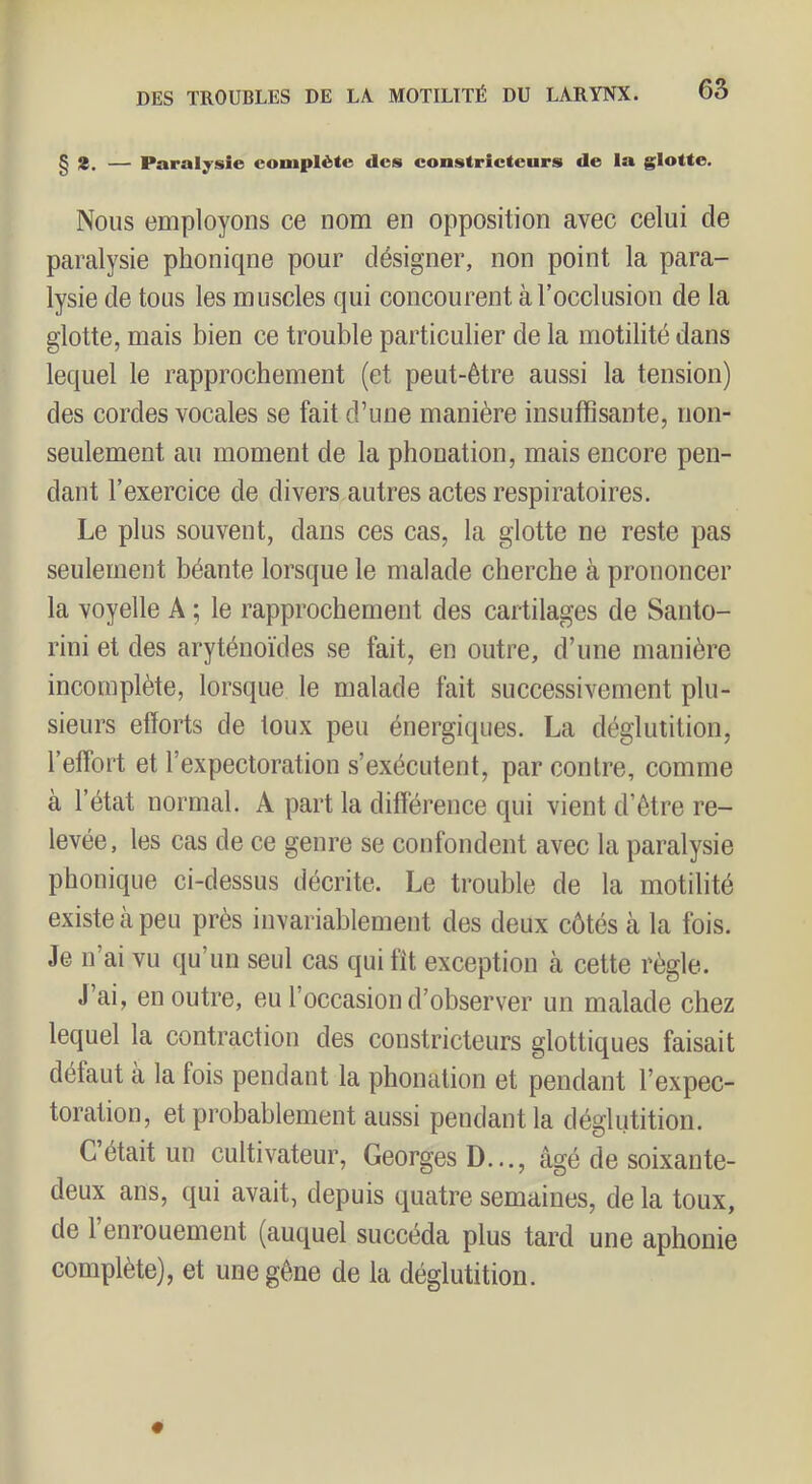 § 2. — Paralysie complète des constricteurs de la glotte. Nous employons ce nom en opposition avec celui de paralysie phonique pour désigner, non point la para- lysie de tous les muscles qui concourent à l’occlusion de la glotte, mais bien ce trouble particulier de la motilité dans lequel le rapprochement (et peut-être aussi la tension) des cordes vocales se fait d’une manière insuffisante, non- seulement au moment de la phonation, mais encore pen- dant l’exercice de divers autres actes respiratoires. Le plus souvent, dans ces cas, la glotte ne reste pas seulement béante lorsque le malade cherche à prononcer la voyelle A ; le rapprochement des cartilages de Santo- rini et des aryténoïdes se fait, en outre, d’une manière incomplète, lorsque le malade fait successivement plu- sieurs efforts de toux peu énergiques. La déglutition, l’effort et l’expectoration s’exécutent, par contre, comme à l’état normal. A part la différence qui vient d’être re- levée, les cas de ce genre se confondent avec la paralysie phonique ci-dessus décrite. Le trouble de la motilité existe à peu près invariablement des deux côtés à la fois. Je n’ai vu qu’un seul cas qui fit exception à cette règle. J’ai, en outre, eu l’occasion d’observer un malade chez lequel la contraction des constricteurs glottiques faisait défaut à la fois pendant la phonation et pendant l’expec- toration, et probablement aussi pendant la déglutition. C’était un cultivateur, Georges D..., âgé de soixante- deux ans, qui avait, depuis quatre semaines, de la toux, de l’enrouement (auquel succéda plus tard une aphonie complète), et une gêne de la déglutition.