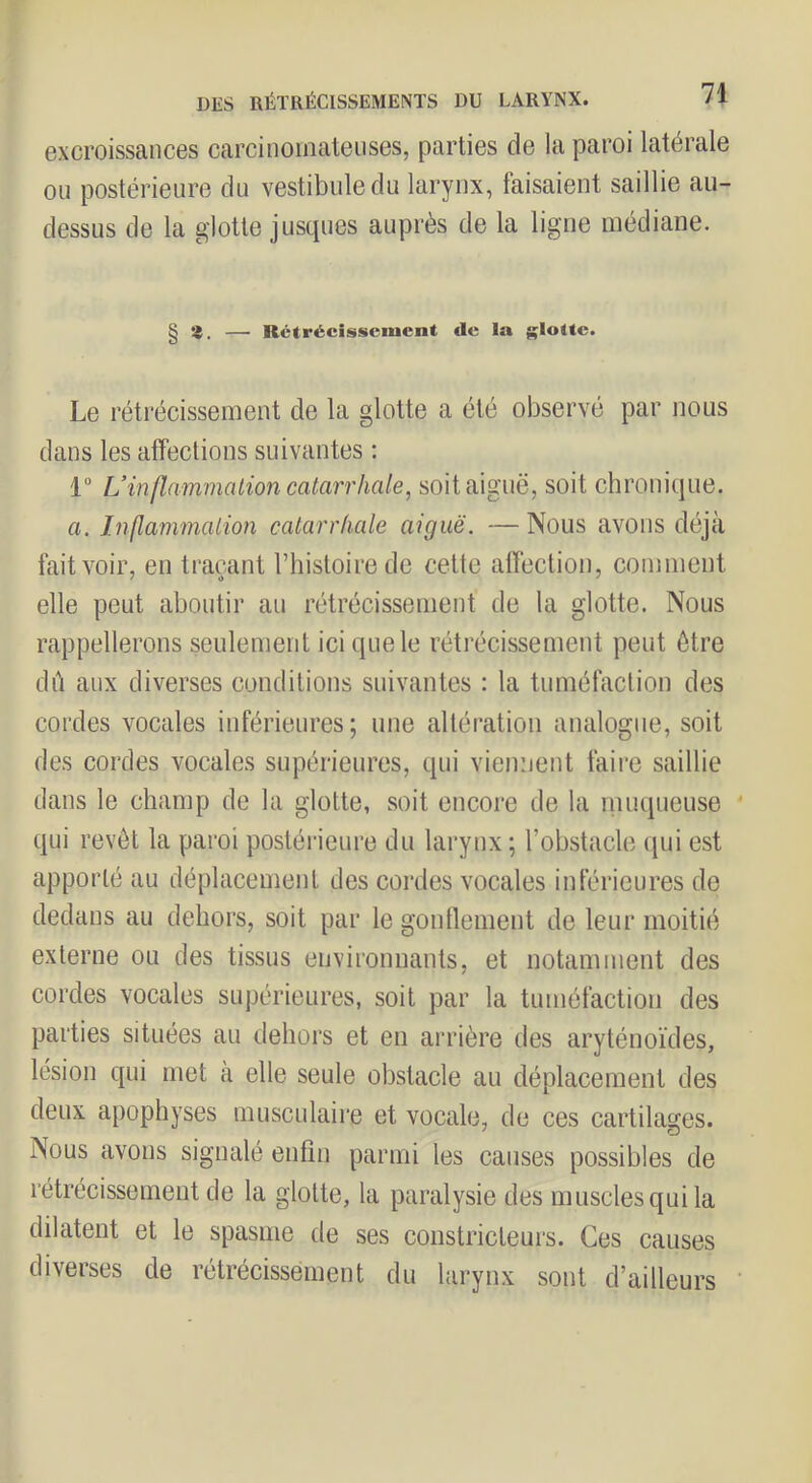 excroissances carcinomateuses, parties de la paroi latérale ou postérieure du vestibule du larynx, faisaient saillie au- dessus de la glotte jusques auprès de la ligne médiane. § —' Rctrëcissciuent de la glotte. Le rétrécissement de la glotte a été observé par nous dans les alfeclions suivantes ; 1“ L’inflammation catarrhale, soit aiguë, soit chronique. a. Inflammation catarrhale aiguë. — Nous avons déjà fait voir, en traçant Thistoirede cette affection, comment elle peut aboutir au rétrécissement de la glotte. Nous rappellerons seulement ici que le rétrécissement peut être dil aux diverses conditions suivantes : la tuméfaction des cordes vocales inférieures; une altération analogue, soit des cordes vocales supérieures, qui viennent faire saillie dans le champ de la glotte, soit encore de la niuqueuse qui revêt la paroi postérieure du larynx; l’obstacle qui est apporté au déplacement des cordes vocales inférieures de dedans au dehors, soit par le gondement de leur moitié externe ou des tissus environnants, et notamment des cordes vocales supérieures, soit par la tuméfaction des parties situées au dehors et en arrière des aryténoïdes, lésion qui met à elle seule obstacle au déplacement des deux apophyses musculaire et vocale, de ces cartilages. Nous avons signalé enfin parmi les causes possibles de rétrécissement de la glotte, la paralysie des muscles qui la dilatent et le spasme de ses constricteurs. Ces causes diverses de rétrécissement du larynx sont d’ailleurs