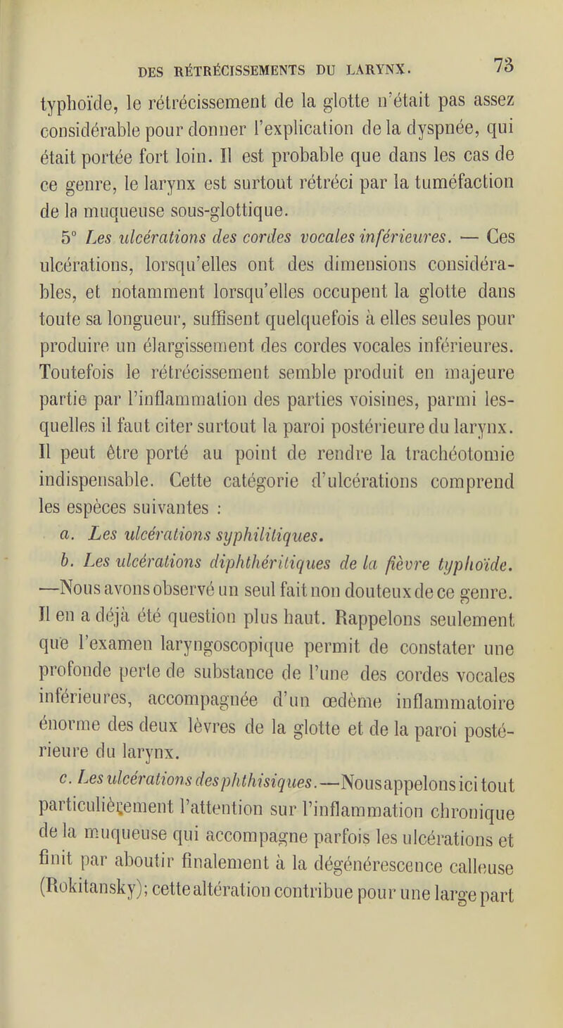 typhoïde, le rétrécissement de la glotte irétait pas assez considérable pour donner l’explication de la dyspnée, qui était portée fort loin. Il est probable que dans les cas de ce genre, le larynx est surtout rétréci par la tuméfaction de la muqueuse sous-glottique. 5” Les ulcérations des cordes vocales inférieures. — Ces ulcérations, lorsqu’elles ont des dimensions considéra- bles, et notamment lorsqu’elles occupent la glotte dans toute sa longueur, suffisent quelquefois à elles seules pour produire un élargissement des cordes vocales inférieures. Toutefois le rétrécissement semble produit en majeure partie par l’inflammation des parties voisines, parmi les- quelles il faut citer surtout la paroi postérieure du larynx. Il peut être porté au point de rendre la trachéotomie indispensable. Cette catégorie d’ulcérations comprend les espèces suivantes : a. Les ulcérations syphilitiques. h. Les ulcérations diphthéritiques de la fièvre typhoïde. —Nous avons observé un seul fait non douteux de ce genre. Il en a déjcà été question plus haut. Rappelons seulement que l’examen laryngoscopique permit de constater une profonde perle de substance de Tune des cordes vocales inférieures, accompagnée d’un œdème inflammatoire énorme des deux lèvres de la glotte et de la paroi posté- rieure du larynx. c. Les ulcérations des phthisiques.—Nousappelons ici tout particulièrement l’attention sur l’inflammation chronique de la muqueuse qui accompagne parfois les ulcérations et finit par aboutir finalement à la dégénérescence calleuse (Rokitansky); cette altération contribue pour une large part