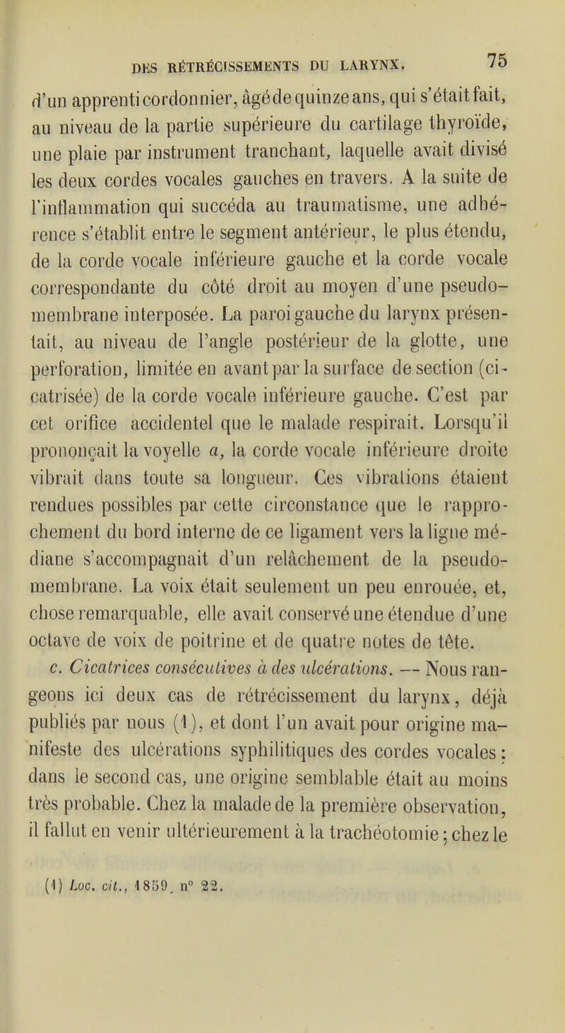 d’un apprenti cordon nier, âgédequinzeans, qui s’étaitfait, au niveau de la partie supérieure du cartilage thyroïde, une plaie par instrument tranchant, laquelle avait divisé les deux cordes vocales gauches en travers, A la suite de rintlammation qui succéda au traumatisme, une adhé- rence s’établit entre le segment antérieur, le plus étendu, de la corde vocale inférieure gauche et la corde vocale correspondante du côté droit au moyen d’une pseudo- membrane interposée. La paroi gauche du larynx présen- tait, au niveau de l’angle postérieur de la glotte, une perforation, limitée en avant par la surface de section (ci- catrisée) de la corde vocale inférieure gauche. C’est par cet orifice accidentel que le malade respirait. Lorsqu’il prononçait la voyelle a, la corde vocale inférieure droite vibrait dans toute sa longueur. Ces vibrations étaient rendues possibles par cette circonstance que le rappro- chement du bord interne de ce ligament vers la ligne mé- diane s’accompagnait d’un relâchement de la pseudo- membrane. La voix était seulement un peu enrouée, et, chose remarquable, elle avait conservé une étendue d’une octave de voix de poitrine et de quatre notes de tête. c. Cicatrices consécutives à des ulcérations. — Nous ran- geons ici deux cas de rétrécissement du larynx, déjà publiés par nous (1), et dont l’un avait pour origine ma- nifeste des ulcérations syphilitiques des cordes vocales : dans le second cas, une origine semblable était au moins très probable. Chez la malade de la première observation, il fallut eu venir ultérieurement à la trachéotomie ; chez le (i) Loc. cil., 1859, n“ 22.