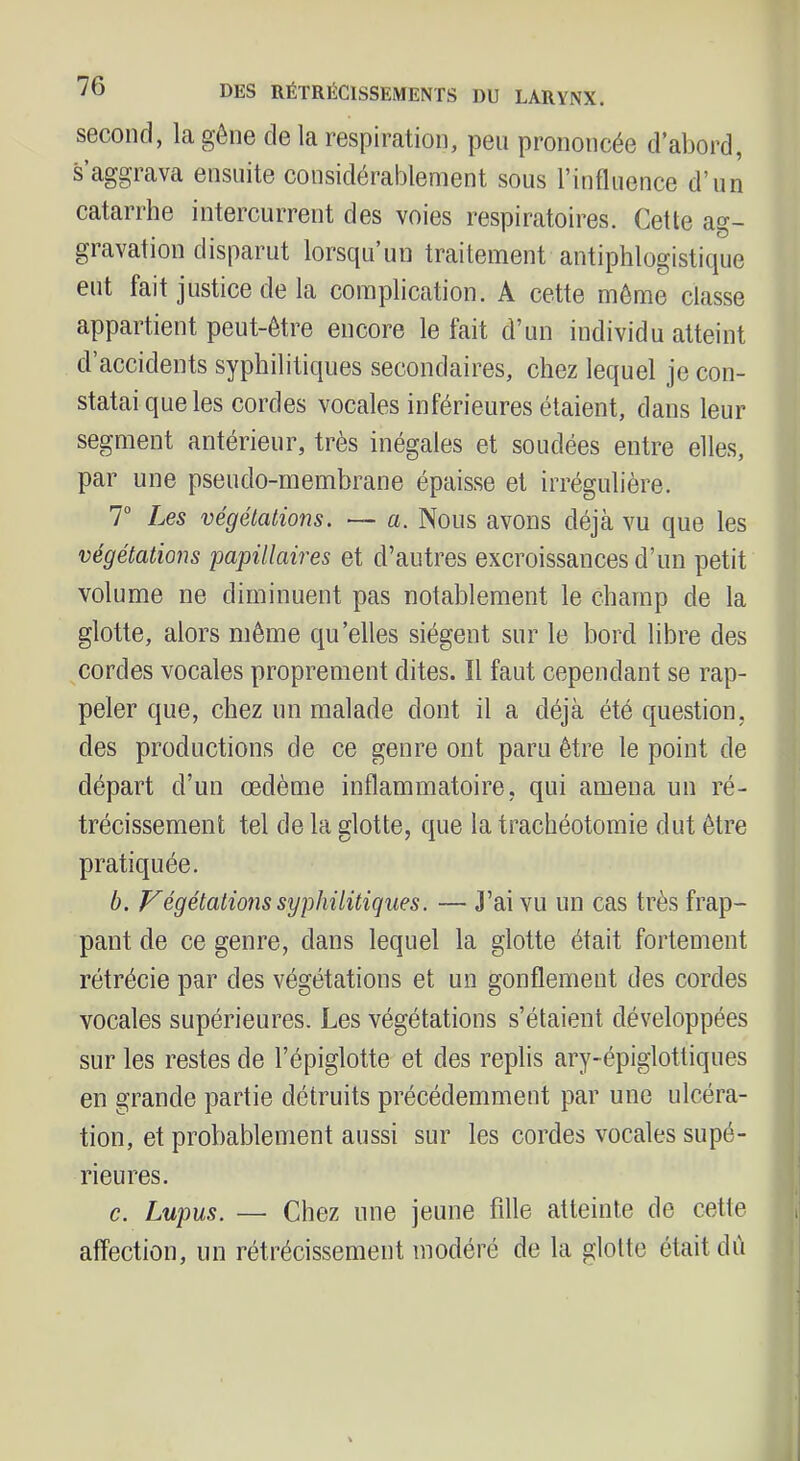 second, la gêne de la respiration, peu prononcée d’abord, s’aggrava ensuite considérablement sous ritifluence d’un catarrhe intercurrent des voies respiratoires. Cette ag- gravation disparut lorsc[u un traitement antiphlogistique eut fait justice de la complication. A cette môme classe appartient peut-être encore le fait d’un individu atteint d’accidents syphilitiques secondaires, chez lequel je con- statai que les cordes vocales inférieures étaient, dans leur segment antérieur, très inégales et soudées entre elles, par une pseudo-membrane épaisse et irrégulière. T Les végétations. — a. Nous avons déjà vu que les végétations papillaires et d’autres excroissances d’un petit volume ne diminuent pas notablement le champ de la glotte, alors même qu’elles siègent sur le bord libre des cordes vocales proprement dites. Il faut cependant se rap- peler que, chez un malade dont il a déjà été question, des productions de ce genre ont paru être le point de départ d’un œdème inflammatoire, qui amena un ré- trécissement tel de la glotte, que la trachéotomie dut être pratiquée. b. Végétations syphilitiques. — J’ai vu un cas très frap- pant de ce genre, dans lequel la glotte était fortement rétrécie par des végétations et un gonflement des cordes vocales supérieures. Les végétations s’étaient développées sur les restes de l’épiglotte et des replis ary-épiglottiques en grande partie détruits précédemment par une ulcéra- tion, et probablement aussi sur les cordes vocales supé- rieures. c. Lupus. — Chez une jeune fille atteinte de cette affection, un rétrécissement modéré de la glotte était dù