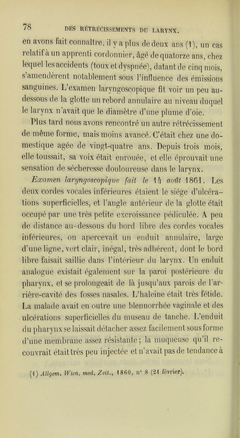 en avons tait connaître, il y a plus de deux ans (1), un cas relatif a un apprenti cordonnier, âgé de quatorze ans, chez lequel les accidents (toux et dyspnée), datant de cinq mois, s amendèrent notablement sous l’influence des émissions sanguines. L’examen laryngosçopique fit voir un peu au- dessous de la glotte un rebord annulaire au niveau duquel le larynx n’avait que le diamètre d’une plume d’oie. Plus tard nous avons rencontré un autre rétrécissement de même forme, mais moins avancé. C’était chez une do- mestique âgée de vingt-quatre ans. Depuis trois mois, elle toussait, sa voix était enrouée, et elle éprouvait une sensation de sécheresse douloureuse dans le larynx. Examen laryngosçopique fait le \ h août 1861. Les deux cordes vocales inférieures étaient le siège d’ulcéra- tions superficielles, et l’angle antérieur de la glotte était occupé par une très petite excroissance pédiculée. A peu de distance au-dessous du bord libre des cordes vocales inférieures, on apercevait un enduit annulaire, large d’une ligne, vert clair, inégal, très adhérent, dont le bord libre faisait saillie dans l’intérieur du larynx. Un enduit analogue existait également sui' la paroi postérieure du pharynx, el se prolongeait de là jusqu’aux parois de l’ar- rière-cavité des fosses nasales. L’haleine était très fétide. La malade avait en outre une blennorrhée vaginale et des ulcérations superficielles du museau de tanche. L’enduit du pharynx se laissait détacher assez facilement sous forme d’une membrane assez résistante ; la muqueuse qu’il re- couvrait étaittrès peu injectée et n’avait pas de tendance à