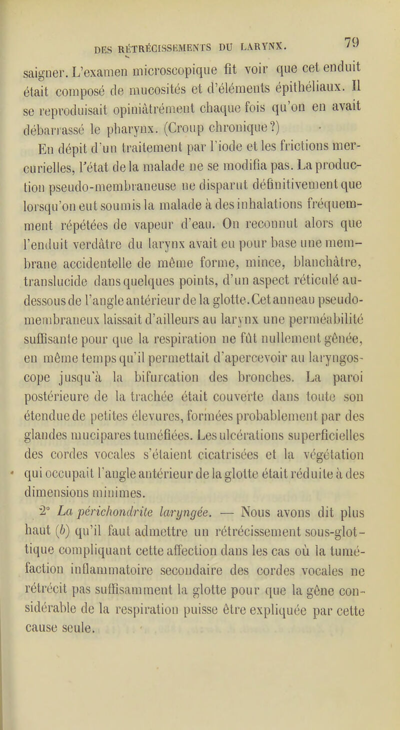 K saigner. L’examen microscopique fit voir que cet enduit était composé de mucosités et d’éléments épithéliaux. Il se reproduisait opiniâtrément chaque fois qu on en avait débarrassé le pharynx. (Croup chronique?) En dépit d’un traitement par l’iode et les frictions mer- curielles, fétat de la malade ne se modifia pas. La produc- tion pseudo-membraneuse ne disparut définitivement que lorsqu’on eut soumis la malade à des inhalations fréquem- ment répétées de vapeur d’eau. On reconnut alors que l’enduit verdâtre du larynx avait eu pour base une mem- brane accidentelle de môme forme, mince, blanchâtre, translucide dans quelques points, d’un aspect réticulé au- dessous de l’angle antérieur de la glotte. Cet anneau pseudo- membraneux laissait d’ailleurs au larynx une perméabilité suffisante pour que la respiration ne fût nullement gênée, en môme temps qu’il permettait d’apercevoir au laryngos- cope jusqu'à la bifurcation des bronches. La paroi postérieure de la trachée était couverte dans toute son étendue de petites élevures, formées probablement par des glandes mucipares tuméfiées. Les ulcérations superficielles des cordes vocales s’étaient cicatrisées et la végétation * qui occupait l’angle antérieur de la glotte était réduite à des dimensions minimes. 2“ La périchondrüe laryngée. — Nous avons dit plus haut (6) qu’il faut admettre un rétrécissement sous-glot- tique compliquant cette affection dans les cas où la tumé- faction inflammatoire secondaire des cordes vocales ne rétrécit pas suffisamment la glotte pour que la gêne con- sidérable de la respiration puisse être expliquée par cette cause seule.