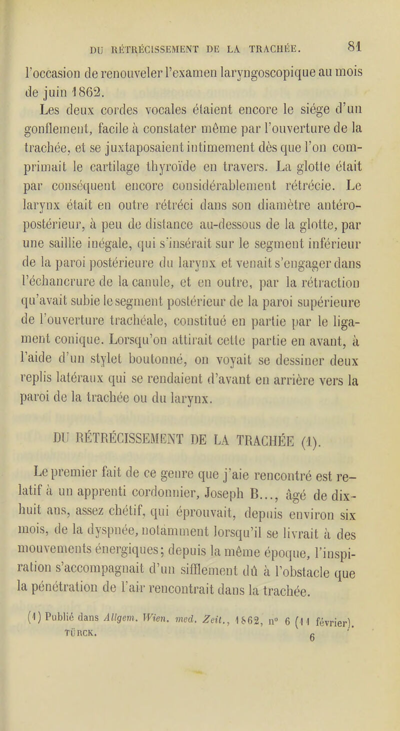 l’occasion de renouveler l’examen laryngoscopique au mois de juin 1862. Les deux cordes vocales étaient encore le siège d’un gonflement, facile à constater môme par l’ouverture de la trachée, et se juxtaposaient intimement dès que l’on com- primait le cartilage thyroïde en travers. La glotte était par conséquent encore considérablement rétrécie. Le larynx était en outre rétréci dans son diamètre antéro- postérieur, à peu de distance au-dessous de la glotte, par une saillie inégale, qui s’insérait sur le segment inférieur de la paroi postérieure du larynx et venait s’engager dans l’échancrure de la canule, et en outre, ])ar la rétraction qu’avait subie le segment postérieur de la paroi supérieure de l’ouverture trachéale, constitué en partie [>ar le liga- ment conique. Lorsqu’on attii-ait cette partie en avant, à 1 aide d’un stylet boutonné, on voyait se dessiner deux replis latéraux qui se rendaient d’avant en arrière vers la paroi de la trachée ou du larynx. DI) RÉTRÉCISSEMENT DE LA TRACHÉE (1). Le premier fait de ce genre que j’aie rencontré est re- latif à un apprenti cordonnier, Joseph B..., âgé de dix- huit ans, assez chétif, qui éprouvait, depuis environ six mois, de la dyspnée, notamment lorsqu’il se livrait à des mouvements énergiques; depuis la même époque, l’inspi- ration s’accompagnait d’un sifflement dû à l’obstacle que la pénétration de l’air rencontrait dans la trachée. (1) Publié dans Allgem. Wien. med. Zeü., 1S62, n“ 6 (M février). TüncK. f.