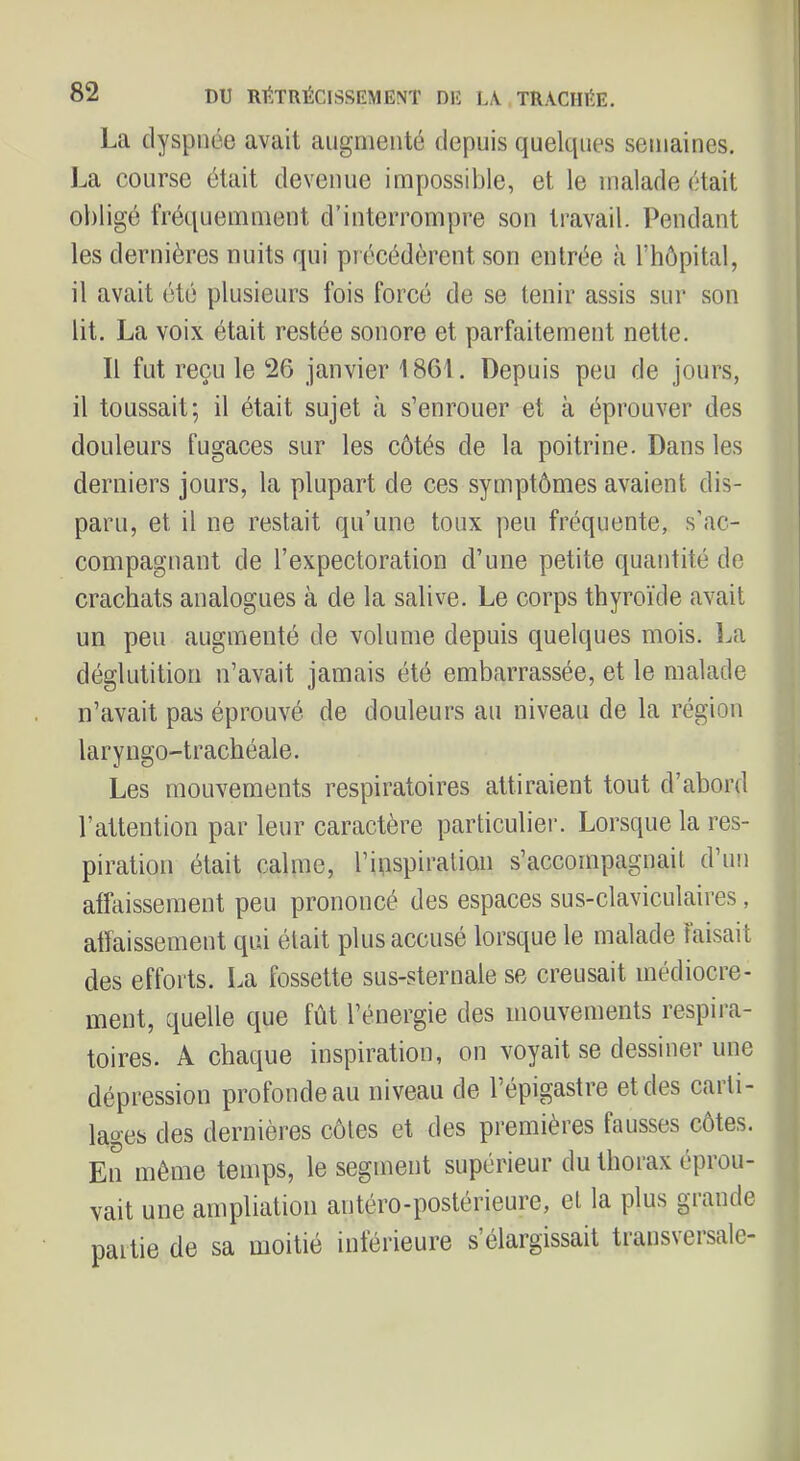 La dyspnée avait augmenté depuis quelques semaines. La course était devenue impossible, et le malade était obligé fréquemment d’interrompre son travail. Pendant les dernières nuits qui précédèrent son entrée à l’hôpital, il avait été plusieurs fois forcé de se tenir assis sur son lit. La voix était restée sonore et parfaitement nette. Il fut reçu le 26 janvier 1861. Depuis peu de jours, il toussait; il était sujet à s’enrouer et à éprouver des douleurs fugaces sur les côtés de la poitrine. Dans les derniers jours, la plupart de ces symptômes avaient dis- paru, et il ne restait qu’une toux peu fréquente, s’ac- compagnant de l’expectoration d’une petite quantité de crachats analogues à de la salive. Le corps thyroïde avait un peu augmenté de volume depuis quelques mois. La déglutition n’avait jamais été embarrassée, et le malade n’avait pas éprouvé de douleurs au niveau de la région laryngo-trachéale. Les mouvements respiratoires attiraient tout d’abord l’attention par leur caractère particulier. Lorsque la res- piration était calme, l’inspiralian s’accompagnail d’un affaissement peu prononcé des espaces sus-claviculaires, affaissement qui était plus accusé lorsque le malade faisait des efforts. La fossette sus-sternale se creusait médiocre- ment, quelle que fût l’énergie des mouvements respira- toires. A chaque inspiration, on voyait se dessiner une dépression profonde au niveau de l’épigastre et des carti- lages des dernières côtes et des premières fausses côtes. En même temps, le segment supérieur du thorax éprou- vait une ampliation antéro-postérieure, et la plus giande partie de sa moitié inférieure s’élargissait transversale-