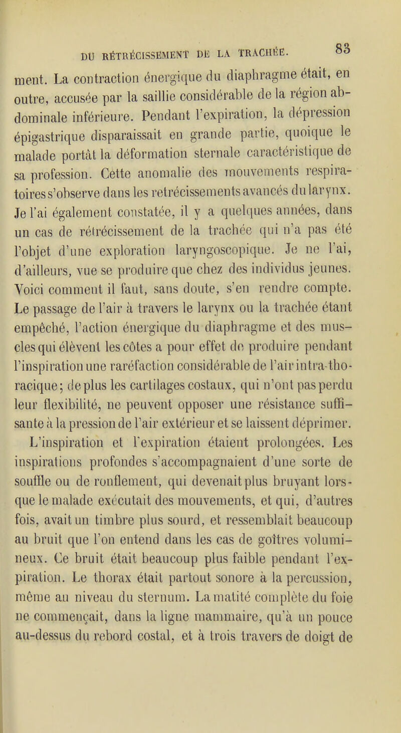 ment. La contraction énergique du diaphragme était, en outre, accusée par la saillie considérable de la région ab- dominale inférieure. Pendant l’expiration, la dépression épigastrique disparaissait en grande partie, quoique le malade portât la déformation sternale caractéristique de sa profession. Cette anomalie des mouvements respira- toires s’observe dans les rétrécissements avancés du larynx. Je l’ai également constatée, il y a quelques années, dans un cas de rétrécissement de la trachée qui n’a pas été l’objet d’une exploration laryngoscopique. Je ne l’ai, d’ailleurs, vue se produire que chez des individus jeunes. Voici comment il faut, sans doute, s’en rendre compte. Le passage de l’air à travers le larynx ou la trachée étant empêché, l’action énergique du diaphragme et des mus- cles qui élèvent les côtes a pour effet de produire pendant l’inspiration une raréfaction considérable de l’air intra-tho- racique; déplus les cartilages costaux, qui n’ont pas perdu leur flexibilité, ne peuvent opposer une résistance suffi- sante à la pression de l’air extérieur et se laissent déprimer. L’inspiration et l'expiration étaient prolongées. Les inspirations profondes s’accompagnaient d’une sorte de souffle ou de ronflement, qui devenait plus bruyant lors- que le malade exécutait des mouvements, et qui, d’autres fois, avait un timbre plus sourd, et ressemblait beaucoup au bruit que l’on entend dans les cas de goitres volumi- neux. Ce bruit était beaucoup plus faible pendant l’ex- piration. Le thorax était partout sonore à la percussion, même au niveau du sternum. La matité complète du foie ne commençait, dans la ligne mammaire, qu’à un pouce au-dessus du rebord costal, et à trois travers de doigt de