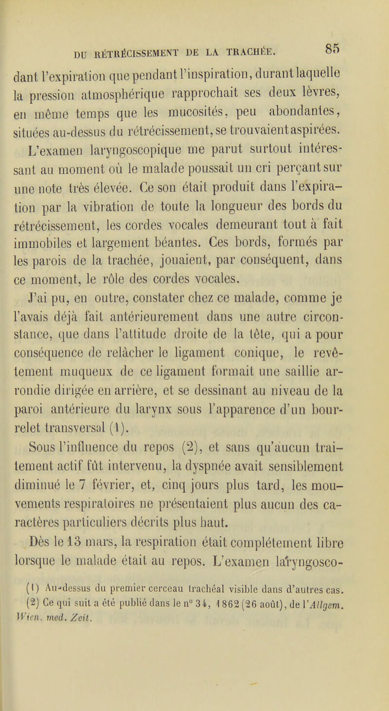 dant l’expiration que pendant l’inspiration, durant laquelle la pression atmosphérique rapprochait ses deux lèvres, en même temps que les mucosités, peu abondantes, situées au-dessus du rétrécissement, se trouvaient aspirées. L’examen laryngoscopique me parut surtout intéres- sant au moment où le malade poussait un cri perçant sur une note très élevée. Ce son était produit dans l’expira- tion par la vibration de toute la longueur des bords du rétrécissement, les cordes vocales demeurant tout à fait immobiles et largement béantes. Ces bords, foianés par les parois de la trachée, jouaient, par conséquent, dans ce moment, le rôle des cordes vocales. J’ai pu, en outre, constater chez ce malade, comme je l’avais déjà fait antérieurement dans une autre circon- stance, que dans l’attitude droite de la tète, qui a pour conséquence de relâcher le ligament conique, le revê- tement muqueux de ce ligament formait une saillie ar- rondie dirigée en arrière, et se dessinant au niveau de la paroi antérieure du larynx sous l’apparence d’un bour- relet transversal (1). Sous l’influence du repos (2), et sans qu’aucun trai- tement actif fût intervenu, la dyspnée avait sensiblement diminué le 7 février, et, cinq jours plus tard, les mou- vements respiratoires ne pi’ésentaient plus aucun des ca- ractères particuliers décrits plus haut. Dès le 13 mars, la respiration était complètement libre lorsque le malade était au repos. L’examen laVyngosco- (1) Au-dessus du premier cerceau trachéal visible dans d’autres cas. (2) Ce qui suit a été publié dans le n® 34, \ 862 (26 août), de VAllgem. lUfVn. med. Zcit.