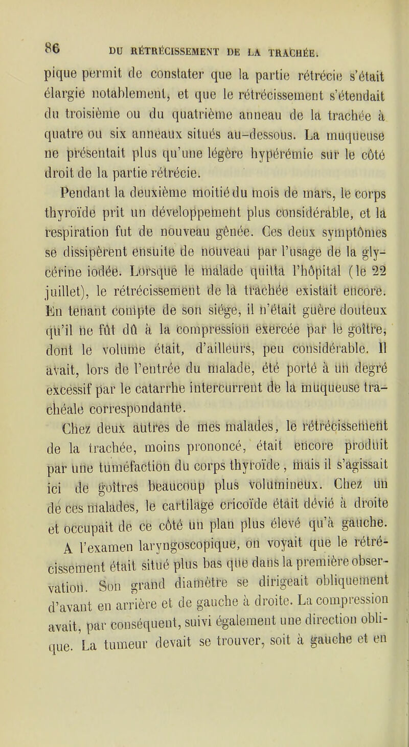 pique permit de constater que la partie rétrécie s’était élargie notablement, et que le rétrécissement s’étendait du troisième ou du quatrième anneau de la trachée à quatre ou six anneaux situés au-dessous. La muqueuse ne présentait plus qu’une légère hypérémie sur le côté droit de la partie rétrécie. Pendant la deuxième moitié du mois de mars, le corps thyroïde prit un développement plus considérable, et la respiration fut de nouveau gênée. Ges deux symptômes se dissipèrent ensuite de nouveau par l’usage de la gly- cérine iodée. Lorsque le malade quitta l’hôpital (le ‘22 juillet), le rétrécissement de la trachée existait encore. En tenant conlpte de son siège, il n’était guère douteux qu’il ne fût dû à la compression exercée par le goitre, dont le volume était, d’ailleurs, peu considérable. Il avait, lors de l’entrée du malade, été porté à un degré excessif par le catarrhe intercurrent de la muqueuse tra- chéale correspondante. Chez deux antres de mes malades, le rétrécissement de la trachée, moins prononcé, était encore produit par une tuméfaction du corps thyroïde, mais il s’agissait ici de goitres beaucoup plus volumineux. Chez un de ces malades, le cartilage cricoïde était dévié k droite et occupait de ce côté un plan plus élevé qu’à gauche. A l’examen laryngoscopique, on voyait que le rétré- cissement était situé plus bas que dans la première obser- vation. Son grand diamètre se dirigeait obliquement d’avant en arrière et de gauche a droite. La compiession avait, par conséquent, suivi également une direction obli- que. La tumeur devait se trouver, soit à gauche et en