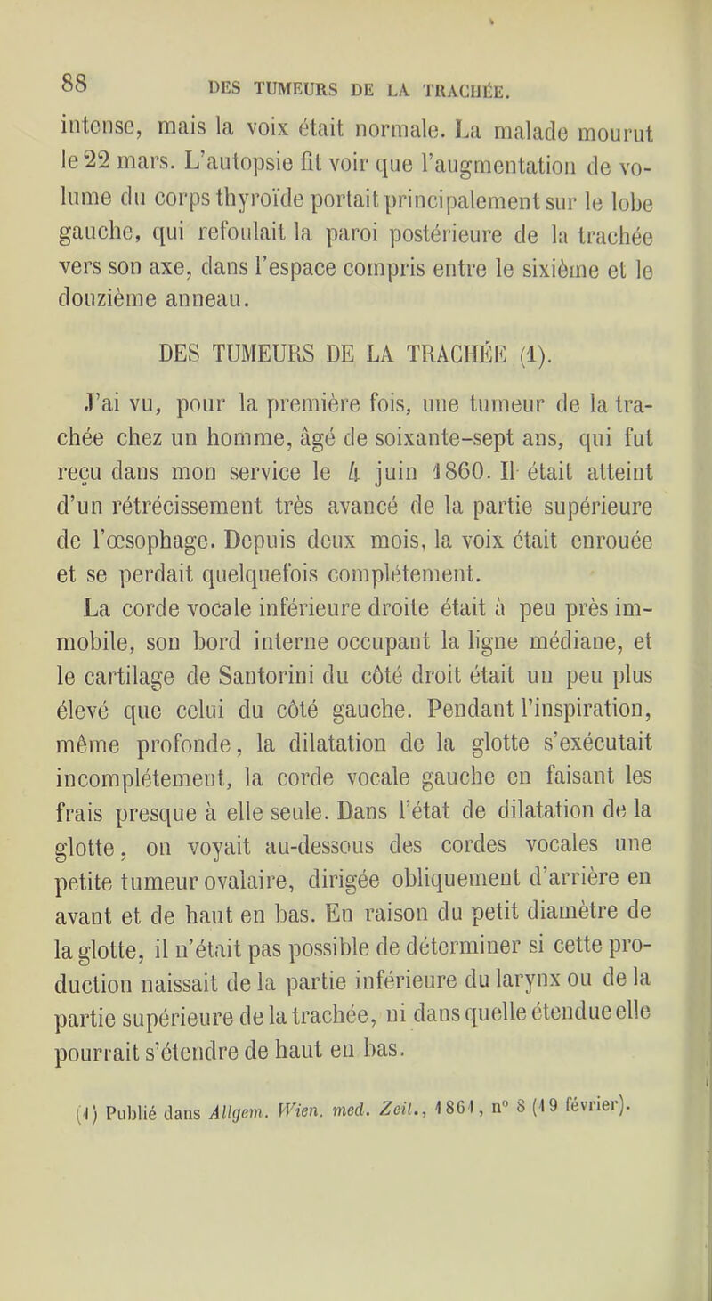 intense, mais la voix était normale. La malade mourut le 22 mars. L’autopsie fît voir que l’augmentation de vo- lume du corps thyroïde portait principalement sur le lobe gauche, qui refoulait la paroi postérieure de la trachée vers son axe, dans l’espace compris entre le sixième et le douzième anneau. DES TUMEURS DE LA TRACHÉE (1). J’ai vu, pour la première fois, une tumeur de la tra- chée chez un homme, âgé de soixante-sept ans, qui fut reçu dans mon service le A juin '1860. Il était atteint d’un rétrécissement très avancé de la partie supérieure de l’œsophage. Depuis deux mois, la voix était enrouée et se perdait quelquefois complètement. La corde vocale inférieure droite était à peu près im- mobile, son bord interne occupant la ligne médiane, et le cartilage de Santorini du côté droit était un peu plus élevé que celui du côté gauche. Pendant l’inspiration, même profonde, la dilatation de la glotte s’exécutait incomplètement, la corde vocale gauche en faisant les frais presque à elle seule. Dans l’état de dilatation de la glotte, on voyait au-dessous des cordes vocales une petite tumeur ovalaire, dirigée obliquement d’arrière eu avant et de haut en bas. En raison du petit diamètre de la glotte, il n’était pas possible de déterminer si cette pro- duction naissait de la partie inférieure du larynx ou de la partie supérieure de la trachée, ni dans quelle étendue elle pourrait s’étendre de haut en bas. (D Publié dans Allgem. Wien. med. Zeit., 18GI, n“ 8 (19 février).