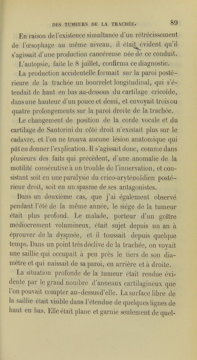 En raison deTexislence simultanée d’un rétrécissement de l’œsophage au même niveau, il élait^évident qu’il s’agissait d’une production cancéreuse née de ce conduit. L’autopsie, laite le 8 juillet, confirma ce diagnostic. La production accidentelle formait sur la paroi posté- rieure de la trachée un bourrelet longitudinal, qui s’é- tendait de haut en bas au-dessous du cartilage cricoïde, dans une hauteur d’un pouce et demi, et envoyait trois ou quatre prolongements sur la paroi droite de la trachée. Le changement de position de la corde vocale et du cartilage de Santorini du côté droit n’existait plus sur le cadavre, et l’on ne trouva aucune lésion anatomique qui pûten donner l’explication. Il s’agissait donc, comme dans plusieurs des faits qui précèdent, d’une anomalie de la motilité consécutive à un trouble de l’innervation, et con- sistant soit en une paralysie du crico-aryténoïdien posté- rieur droit, soit en un spasme de ses antagonistes. Dans un deuxième cas, que j’ai également observé pendant l’été de la môme année, le siège de la tumeur était plus profond. Le malade, porteur d’un goitre médiocrement volumineux, était sujet depuis un an à éprouver de la dyspnée, et il toussait depuis quelque temps. Dans un point très déclive de la trachée, on voyait une saillie qui occupait à peu près le tiers de son dia- mètre et qui naissait de sa paroi, en arrière et à droite. La situation profonde de la tumeur était rendue évi- dente par le grand nombre d’anneaux cartilagineux que 1 on pouvait compter au-dessus d’elle. La surface libre de la saillie était visible dans l’étendue de quelques lignes de haut en bas. Elle était plane et garnie seulement de quel-