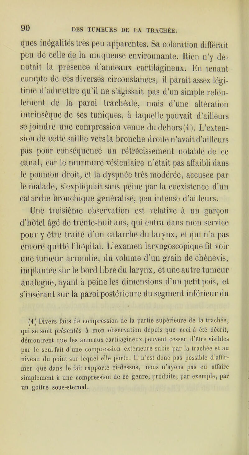 ques inégalités très peu apparentes. Sa coloration différait peu de celle de la muqueuse environnante. Rien n’y dé- notait la présence d’anneaux cartilagineux. Eu tenant compte de ces diverses circonstances, il paraît assez légi- time d’admettre qu’il ne s’agissait pas d’un simple refou- lement de la paroi trachéale, mais d’une altération intrinsèque de ses tuniques, à laquelle pouvait d’ailleurs se joindre une compression venue dudehors(l). L’exteu- sion de cette saillie vers la bronche droite n’avait d’ailleurs pas pour conséquence un rétrécissement notable de ce canal, car le murmure vésiculaire n’était pas affaibli dans le poumon droit, et la dyspnée très modérée, accusée par le malade, s’expliquait sans peine par la coexistence d’un catarrhe bronchique généralisé, peu intense d’ailleurs. Une troisième observation est relative cà un garçon d’hôtel âgé de trente-huit ans, qui entra dans mon service pour y être traité d’un catarrhe du larynx, et qui n’a pas encore quitté l’hôpital. L’examen laryngoscopique fit voir une tumeur arrondie, du volume d’un grain de chènevis, implantée sur le bord libre du larynx, et une autre tumeur analogue, ayant à peine les dimensions d’un petit pois, et s’insérant sur la paroi postérieure du segment inférieur du (1) Divers faits de compression de la partie supérieure de la trachée, qui se sont présentés à mon observation depuis que ceci à été décrit, démontrent (jue les anneaux cartilagineux peuvent cesser d’être visibles par le seul fait d’une compression extérieure subie par la trachée et au niveau du point sur lequel elle porte. Il n est donc pas possible d aflir- mer que dans le fait rapporté ci-dessus, nous n’ayons pas eu affaire simplement à une compression de ce genre, produite, par exemple, par un goitre sous-sternal.