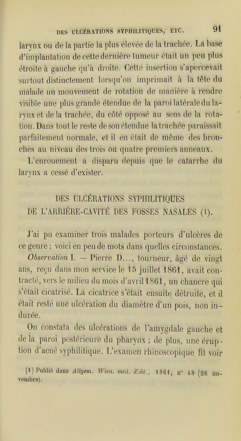 DES ULCÉRATIONS SYPHILITIQUES, ETC. larynx ou de la partie la plus élevée de la trachée. Là base d’implantation de cette dernière tumeur était un peu plus étroite à gauche qu’à droite. Cette insertion s’apercevait •surtout distinctement lorsqu’on imprimait à la tête du malade un mouvement de rotation de manière à rendre visible une plus grande étendue de la paroi latérale du la- rynx et de la trachée, du côté opposé au sens de la rota- tion. Dans tout le reste deson étendue la trachée paraissait parfaitement normale, et il en était de même des bron- ches au niveau des trois ou quatre premiers anneaux. L’enrouement a disparu depuis que le catarrhe du larynx a cessé d’exister. DES ULCÉRATIONS SYPHILITIQUES DE L’ARRIÈRE-CAVITÉ DES FOSSES NASALES (I). J’ai pu examiner trois malades porteurs d’ulcères de ce genre ; voici en peu de mots dans quelles circonstances. Obsermtion\. — Pierre D..., tourneur, âgé de vingt ans, reçu dans mon service le 15 juillet 1861, avait con- tracté, vers le milieu du mois d’avril 1861, un chancre qui s’était cicatrisé. La cicatrice s’était ensuite détruite, et il était resté une ulcération du diamètre d’un pois, non in- durée. On constata des ulcérations de l’amygdale gauche et de là paroi postérieure du pharynx ; de plus, une érup- tion d’acné syphilitique. L’examen rhinoscopique fit voir (1) Publié dans Allgem. Wien. med. Zeil., 1861, n“ 48 (26 no- vembre).