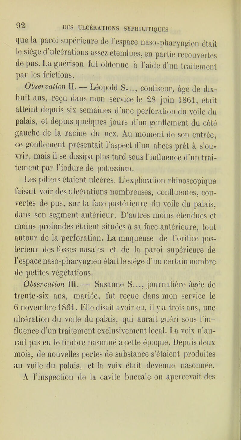 DES ULGliUATIONS SYPIIlIJTIQüliS que la paroi supérieure de l’espace naso-pliaryngien était le siège d’ulcérations assez étendues, en partie recouvertes de pus. La guei ison fut obtenue a laide d’un traitement par les frictions. Observation II. — Léopold S..., confiseur, âgé de dix- huit ans, reçu dans mon service le 28 juin 1861, était atteint depuis six semaines d’une perforation du voile du palais, et depuis quelques jours d’un gnntlement du côté gauche de la racine du nez. Au moment de son entrée, ce gonflement présentait l’aspect d’un abcès prêt à s’ou- vrir, mais il se dissipa plus tard sous l’influence d’un trai- tement par l’iodure de potassium. Les piliers étaient ulcérés. L’exploration rhinoscopique faisait voir des ulcérations nombreuses, confluentes, cou- vertes de pus, sur la face postérieure du voile du palais, dans son segment antérieur. D’autres moins étendues et moins profondes étaient situées à sa face antérieure, tout autour de la perforation. La muqueuse de l’orifice pos- térieur des fosses nasales et de la paroi supérieure de l’espace naso-pharyngien était le siège d’un certain nombre de petites végétations. Observation III. — Susanne S..., journalière âgée de trente-six ans, mariée, fut reçue dans mon service le 6 novembre 1861. Elle disait avoir eu, il v a trois ans, une ulcération du voile du palais, qui aurait guéri sous l’in- fluence d’un traitement exclusivement local. La voix n’au- rait pas eu le timbre nasonné à cette époque. Depuis deux mois, de nouvelles pertes de substance s’étaient produites au voile du palais, et la voix était devenue nasonuée. A l’inspection de la cavité buccale on apercevait des