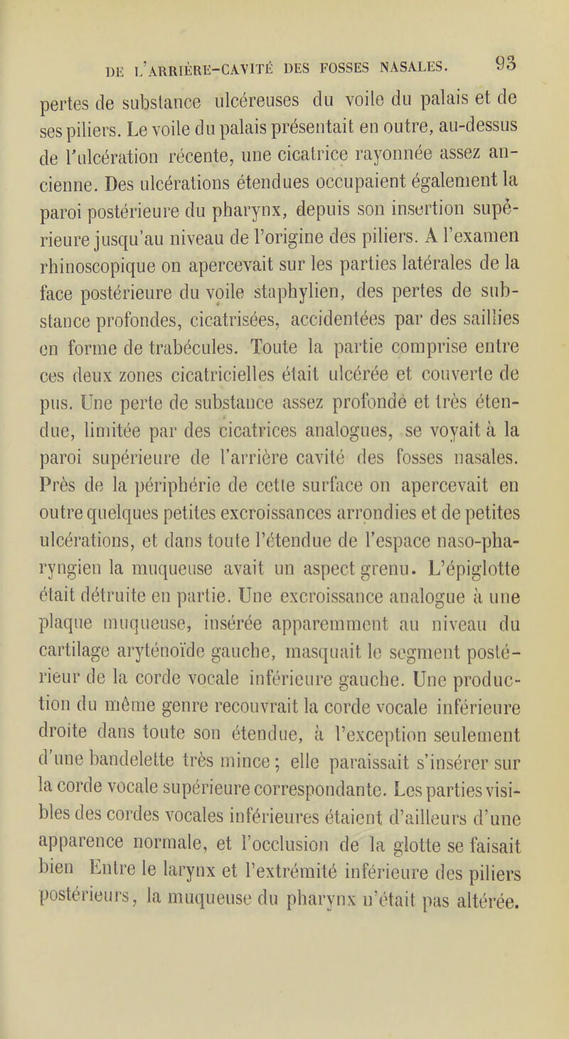 DE l’arrière-cavité DES FOSSES NASALES. pertes de substance ulcéreuses du voile du palais et de ses piliers. Le voile du palais présentait en outre, au-dessus de ^ulcération récente, une cicatrice rayonnée assez an- cienne. Des ulcérations étendues occupaient également la paroi postérieure du pharynx, depuis son insertion supé- rieure jusqu’au niveau de l’origine des piliers. A l’examen rhinoscopique on apercevait sur les parties latérales de la face postérieure du voile staphylien, des pertes de sub- stance profondes, cicatrisées, accidentées par des saillies en forme de trabécules. Toute la partie comprise entre ces deux zones cicatricielles était ulcérée et couverte de pus. Une perte de substance assez profonde et très éten- due, limitée par des cicatrices analogues, se voyait à la paroi supérieure de l’arrière cavité des fosses nasales. Près de la périphérie de cette surface on apercevait en outre quelques petites excroissances arrondies et de petites ulcérations, et dans toute l’étendue de l’espace naso-pha- ryngien la muqueuse avait un aspect grenu. L’épiglotte était détruite en partie. Une excroissance analogue à une plaque muqueuse, insérée apparemment an niveau du cartilage aryténoïde gauche, masquait le segment posté- rieur de la corde vocale inférieure gauche. Une produc- tion du même genre recouvrait la corde vocale inférieure droite dans toute son étendue, à l’exception seulement d une bandelette très mince ; elle paraissait s’insérer sur la corde vocale supérieure correspondante. Les parties visi- bles des cordes vocales inférieures étaient d’ailleurs d’une apparence normale, et l’occlusion de la glotte se faisait bien Entre le larynx et l’extrémité inférieure des piliers postérieurs, la muqueuse du pharynx n’était pas altérée.