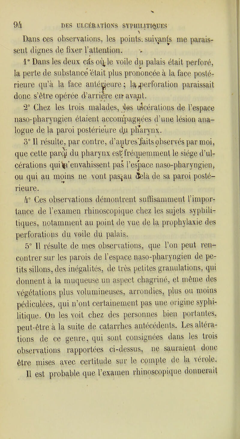 Dans ces observalions, les points; suivants me parais- sent dignes de fixer rattention. 1“ Dans les deux cîîs oi^le voile du palais était perforé, la perte de substance était plus prononcée à la face posté- rieure qu’à la face antérieure; la^lerforation paraissait donc s’être opérée d’arrière enavafil. 2“ Chez les trois malades, vies idcérations de l’espace naso-pharyngien étaient accompagnées d’une lésion ana- logue de la paroi postérieure dp pliTarynx. 3“ 11 résulte, par contre, d’aut.res'faits observés par moi, que cette par^ du pharynx est fréquemment le siège d’ul- cérations quienvahissent pas l’espace naso-pharyngien, ou qui au moins ne vont pas^au tîelà de sa paroi posté- rieure. Ces observations démontrent suffisamment l’impor- tance de l’examen rhinoscopique chez les sujets syphili- tiques, notamment au point de vue de la prophylaxie des perforations du voile du palais. 5“ 11 résulte de mes observations, que l’on peut ren- contrer sur les parois de l’espace naso-pharyngien de pe- tits sillons, des inégalités, de très petites granulations, qui donnent à la muqueuse un aspect chagriné, et même des végétations plus volumineuses, arrondies, plus ou moins pédiculées, qui n’ont certainement pas une origine syphi- litique. On les voit chez des personnes bien portantes, peut-être à la suite de catarrhes antécédents. Les altéra- tions de ce genre, qui sont consignées dans les trois observations rapportées ci-dessus, ne sauraient donc être mises avec certitude sur le compte de la vérole. Il est probable que l’examen rhinoscopiviue donnerait