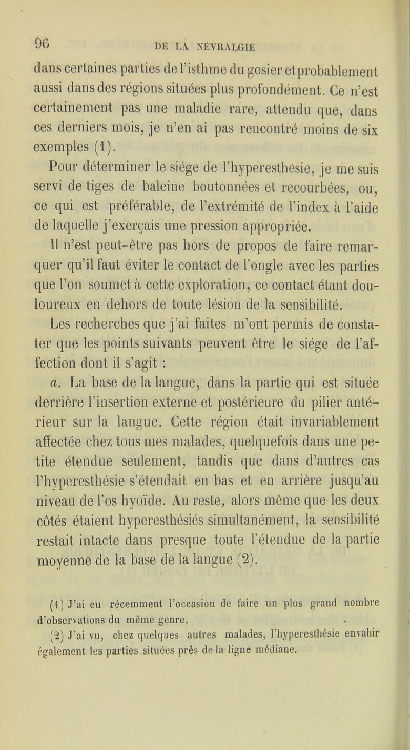 9G dans certaines parties de l’istlirne du gosier et probablement aussi dans des régions situées plus profondément. Ce n’est certainement pas une maladie rare, attendu que, dans ces derniers mois, je n’en ai pas rencontré moins de six exemples (1). Pour déterminer le siège de l’hyperesthésie, je me suis servi de tiges de baleine boutonnées et recourbées, ou, ce qui est préférable, de l’extrémité de l’index à l’aide de laquelle j’exerçais une pression appropriée. Il n’est peut-être pas hors de propos de faire remar- quer qu’il faut éviter le contact de l’ongle avec les parties que l’on soumet cà cette exploration, ce contact étant dou- loureux en dehors de toute lésion de la sensibilité. Les recherches que j’ai faites m’ont permis de consta- ter que les points suivants peuvent être le siège de l’af- fection dont il s’agit ; a. La base de la langue, dans la partie qui est située derrière l’insertion externe et postérieure du pilier anté- rieur sur la langue. Cette région était invariablement affectée chez tous mes malades, quelquefois dans une pe- tite étendue seulement, tandis que dans d’autres cas l’hyperesthésie s’étendait en bas et en arrière jusqu’au niveau de l’os hyoïde. Au reste, alors même que les deux côtés étaient hyperesthésiés simultanément, la sensibilité restait intacte dans presque toute l’étendue de la partie moyenne de la base de la langue (2). (1) J’ai eu récemment l’occasion de faire un plus grand nombre d’observations du même genre. (2) J’ai vu, chez quelques autres malades, l’hyperesthésie envahir également les parties situées près delà ligne médiane.