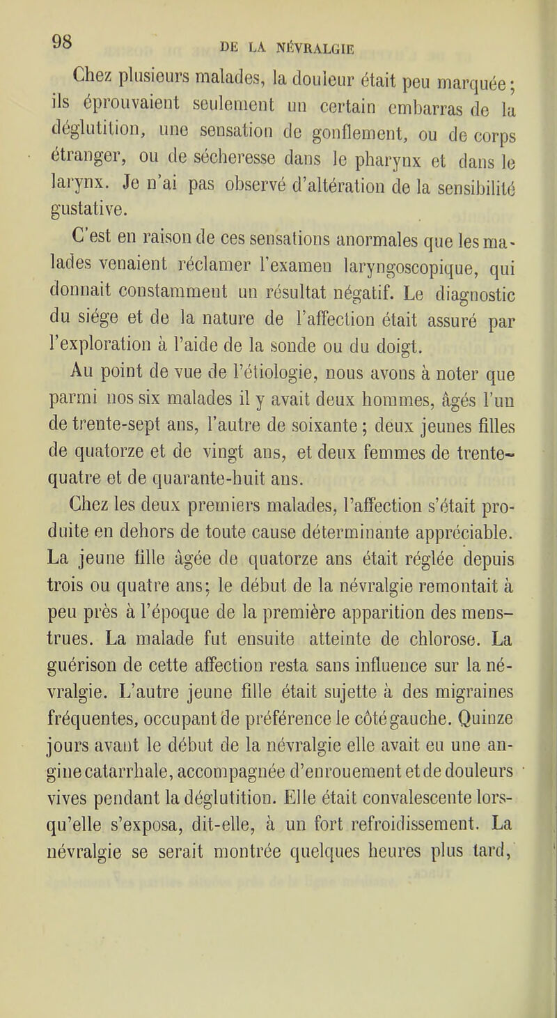 CliGz plusiours malades, la douleur était peu marquée 5 ils éprouvaient seulement un certain embarras de la dcglutilion, une sensation de gonflement, ou de corps étranger, ou de sécheresse dans le pharynx et dans le larynx. Je n ai pas observé d’altération de la sensibilité gustative. C’est en raison de ces sensations anormales cpie lesma* lades venaient réclamer l’examen laryngoscopique, qui donnait constamment un résultat négatif. Le diagnostic du siège et de la nature de l’affection était assuré par l’exploration à l’aide de la sonde ou du doigt. Au point de vue de l’étiologie, nous avons à noter que parmi nos six malades il y avait deux hommes, âgés l’uu de trente-sept ans, l’autre de soixante ; deux jeunes filles de quatorze et de vingt ans, et deux femmes de trente- quatre et de quarante-huit ans. Chez les deux premiers malades, l’affection s’était pro- duite en dehors de toute cause déterminante appréciable. La jeune fille âgée de quatorze ans était réglée depuis trois ou quatre ans; le début de la névralgie remontait à peu près à l’époque de la première apparition des mens- trues. La malade fut ensuite atteinte de chlorose. La guérison de cette affection resta sans influence sur la né- vralgie. L’autre jeune fille était sujette à des migraines fréquentes, occupant de préférence le côté gauche. Quinze jours avant le début de la névralgie elle avait eu une an- gine catarrhale, accompagnée d’enrouement et de douleurs vives pendant la déglutition. Elle était convalescente lors- qu’elle s’exposa, dit-elle, à un fort refroidissement. La névralgie se serait montrée quelques heures plus tard,