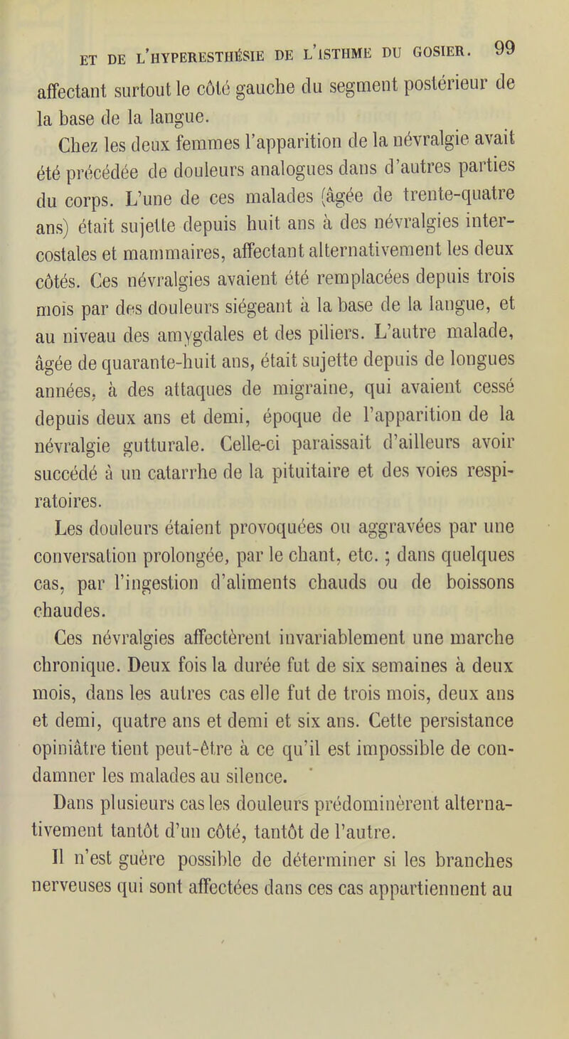 affectant surtout le côté gauche du segment postérieur de la base de la langue. Chez les deux femmes l’apparition de la névralgie avait été précédée de douleurs analogues dans d’autres parties du corps. L’une de ces malades (âgée de trente-quatre ans) était sujette depuis huit ans à des névralgies inter- costales et mammaires, affectant alternativement les deux côtés. Ces névralgies avaient été remplacées depuis trois mois par des douleurs siégeant à la base de la langue, et au niveau des amygdales et des piliers. L’autre malade, âgée de quarante-huit ans, était sujette depuis de longues années, à des attaques de migraine, qui avaient cessé depuis deux ans et demi, époque de l’apparition de la névralgie gutturale. Celle-ci paraissait d’ailleurs avoir succédé à un catarrhe de la pituitaire et des voies respi- ratoires. Les douleurs étaient provoquées ou aggravées par une conversation prolongée, par le chant, etc. ; dans quelques cas, par l’ingestion d’aliments chauds ou de boissons chaudes. Ces névralgies affectèrent invariablement une marche chronique. Deux fois la durée fut de six semaines à deux mois, dans les autres cas elle fut de trois mois, deux ans et demi, quatre ans et demi et six ans. Cette persistance opiniâtre tient peut-être à ce qu’il est impossible de con- damner les malades au silence. Dans plusieurs cas les douleurs prédominèrent alterna- tivement tantôt d’un côté, tantôt de l’autre. Il n’est guère possible de déterminer si les branches nerveuses qui sont affectées dans ces cas appartiennent au