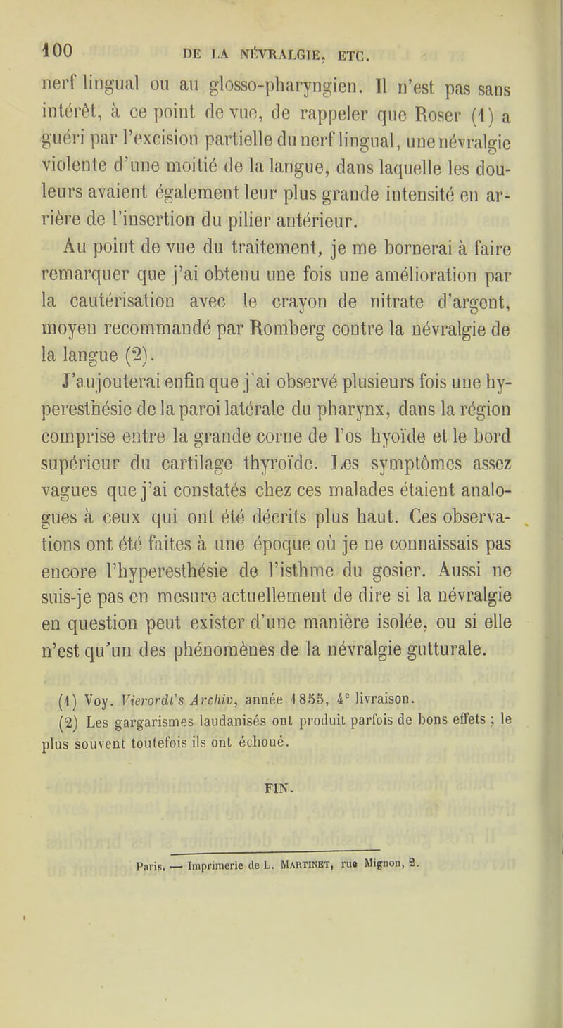 DE IA NÉVRALGIE, ETC. nerf lingual ou au glosso-pharyngien. Il n’est pas sans intérêt, à ce point de vue, de rappeler que Roser (1 ) a guéri par l’excision partielle du nerf lingual, une névralgie violente d’une moitié de la langue, dans laquelle les dou- leurs avaient également leur plus grande intensité en ar- rière de l’insertion du pilier antérieur. Au point de vue du traitement, je me bornerai à faire remarquer que j’ai obtenu une fois une amélioration par la cautérisation avec le crayon de nitrate d’argent, moyen recommandé par Roraberg contre la névralgie de la langue (2). J’a.ujouterai enfin que j’ai observé plusieurs fois une hy- peresthésie de la paroi latérale du pharynx, dans la région comprise entre la grande corne de l’os hyoïde et le bord supérieur du cartilage thyroïde. Les symptômes assez vagues que j’ai constatés chez ces malades étaient analo- gues à ceux qui ont été décrits plus haut. Ces observa- tions ont été faites à une époque où je ne connaissais pas encore l’hyperesthésie de l’isthme du gosier. Aussi ne suis-je pas en mesure actuellement de dire si la névralgie en question peut exister d’une manière isolée, ou si elle n’est qu’un des phénomènes de la névralgie gutturale. (1) Voy. Vierordl’s Arcliiv, année 18.55, 4® livraison. (2) Les gargarismes laudanisés ont produit parfois de bons effets ; le plus souvent toutefois ils ont échoué. FIN. Paris. — Imprimerie de L. Martinet, ru» Mignon, 2.