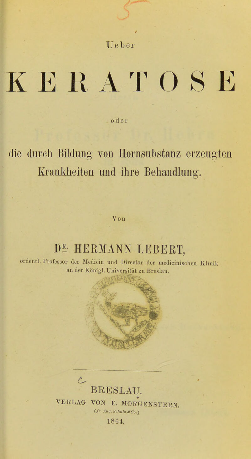 f lieber K E R A TOSE 0 der die durch Bildung von Ilornsiibstanz erzeugten Kraiikheiteii und ihre Behaiidluiig. Von m HERMANN LEBERT, ordentl. Professor der Mediciu und Dircctor der medicinisehen Kluiik uu der Königl. Uiiivcrs^ität zu Preslau. BRESLAU, VERLAG VON E. MORGENSTERN, (/r. Auy. Schuli iiCo.') 1864.