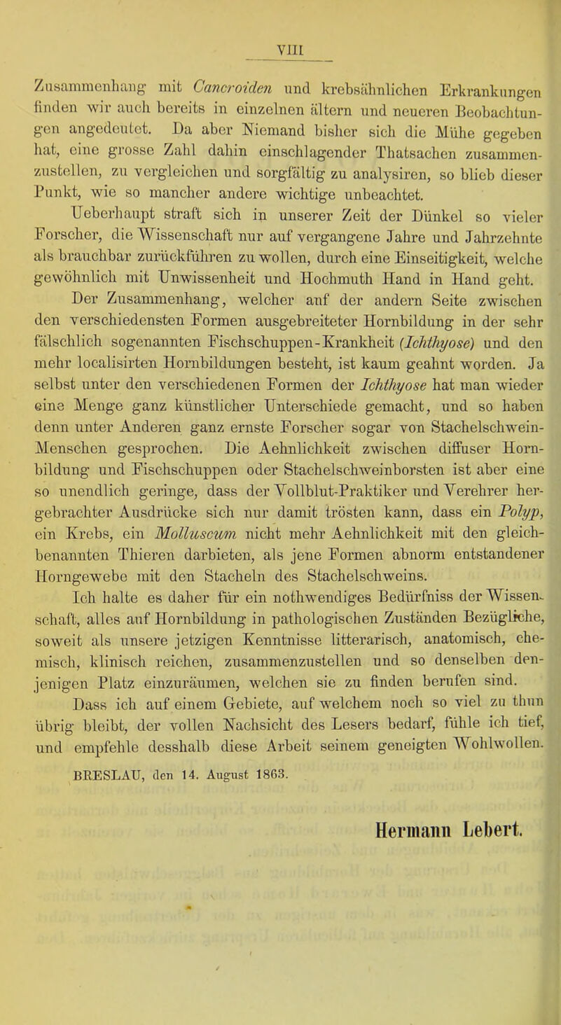 VllI ^iiStVinniGiiliiiiig init CQ.ncTO'idcn und krcbsülinlichcn ErkvcUilcungGn finclGn wir auch bGrcits in einzelnen altern und neueren lleobachtun- g'en angedeutet. l)a aber Niemand bislier ßicli die Mühe gegeben hat, eine grosse Zahl dahin einschlagender Thatsachen zusamnien- zustellen, zu vergleichen und sorgfältig zu analysiren, so blieb dieser Punkt, wie so mancher andere wichtige unbeachtet. Ueberhaupt straft sich in unserer Zeit der Dünkel so vieler Forscher, die Wissenschaft nur auf vergangene Jahre und Jahrzehnte als brauchbar zurückführen zu wollen, durch eine Einseitigkeit, welche gewöhnlich mit Unwissenheit und Hochmuth Hand in Hand geht. Der Zusammenhang, welcher auf der andern Seite zwischen den verschiedensten Formen ausgebreiteter Hornbildung in der sehr fälschlich sogenannten Fischschuppen-Krankheit (IcMhyose) und den mehr localisirten Hornbildungen besteht, ist kaum geahnt worden. Ja selbst unter den verschiedenen Formen der Ichthyose hat man wieder eine Menge ganz künstlicher Unterschiede gemacht, und so haben denn unter Anderen ganz ernste Forscher sogar von Stachelschwein- Menschen gesprochen. Die Aehnlichkeit zwischen diffuser Horn- bildung und Fischschuppen oder Stachelschweinborsten ist aber eine so unendlich geringe, dass der Vollblut-Praktiker und Verehrer her- gebrachter Ausdrücke sich nur damit trösten kann, dass ein Polyp, ein Krebs, ein Molluscum nicht mehr Aehnlichkeit mit den gleich- benannten Thieren darbieten, als jene Formen abnorm entstandener Horngewebe mit den Stacheln des Stachelschweins. Ich halte es daher für ein nothwendiges Bedürfniss der Wissen- schaft, alles auf Hornbildung in pathologischen Zuständen Bezügliche, soweit als unsere jetzigen Kenntnisse litterarisch, anatomisch, che- misch, klinisch reichen, zusammenzustellen und so denselben den- jenigen Platz einzuräumen, welchen sie zu finden berufen sind. Dass ich auf einem Glebiete, auf welchem noch so viel zu thun übrig bleibt, der vollen Nachsicht des Lesers bedarf, fiihle ich tief, und empfehle desshalb diese Arbeit seinem geneigten Wohlwollen. BEESLAU, den 14. August 1863.