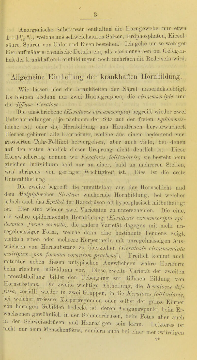 Anorganisolie Substanzen enthalten die Ilorngewebe nur etwa 1—1Yo> welche aus schwefelsauren Salzen, Erdphosphaten, Kiesel- säure, Spuren von Chlor und Eisen bestehen. Ich gehe um so weniger hier auf nähere chemische Details ein, als von denselben bei Cfelegen- heit .der krankhaften Hornbildungen noch mehrfach die Rede sein wird. A]lg-emeiiie Eiiitlieilimg der ki’aiikliafteii Horiibilduiig'. Wir lassen hier die Krankheiten der Kägel unberücksichtigt. Es bleiben alsdann nur zwei Hauptgruppen, die circumscrii^te. und die diffuse Keratose. Die umschriebene (Kerniosis circtmscripia) begi'eift wieder zwei Unterahtlieilungen, je nachdem der Sitz auf der iVeien Epidcrmis- häche ist, oder di^) Hoi'ubildung aus Hautdrüsen hervorwuchert. Hierher gehören alle Hauthörner, welche aus einem bedeutend ver- grösserten Talg-Follikel hervorgehen, aber auch viele, bei denen auf den ersten Anblick dieser Ursprung nicht deutlich ist. Diese Hornwucherung nennen wir Kcralosü folliciüuris; sie besteht beim gleichen Individuum bald nur au einer, bald an mehreren Stellen, was' übrigens von geringer Wichtigkeit i.st. Dies ist die erste Unterabtheilung. Die zweite begreift die unmittelbar aus der Hornschicht und dem MalpighhdXxQVi Slratum wuchernde Hornhildung, bei welcher jedoch auch das Epiihcl der Hautdrüsen oft hyperplasisch mitbetheiligt ist. Hier sind wieder zwei Yarietälen zu unterscheiden. Die eine, die wahre epidermoidale Hornbildung (Kcralosis circuvtscripla cpi- dermica, forma cornuia), die andere Varietät dagegen mit mehr un- regelmässiger Form, welche dann eine bestimmte Tendenz zeigt, vielfach einen oder mehrere Körpertheile mit unregelmässigen Aus- wüchsen von Hornsubstanz zu überziehen (Keraiosis circumscripta multiplex ftwn formam. cormitam p)^’^ichens^). Freilich kommt auch mitunter neben diesen untypischen Auswüchsen wahre Hornform beim gleichen Individuum vor. Diese zweite Varietät der zweiten. Unterabtheilung bildet den Uebergang zur diflüsen Bildung von Hornsubstanz. Die zweite wichtige Abtheilung, die Keraiosis dif- fusa, zerfällt wieder in zwei Gruppen, in die Keraiosis follicularis, bei welcher grössere Körpergegenden oder selbst der ganze Körper Aon hornigen Gebilden bedeckt ist, deren Ausgangspunkt beim Er- wachsenen gewöhnlich in den Schmeerdrüsen, beim Fötus aber auch in den Schweissdrüsen und Haarbälgen sein kann. Letzteres ist nicht nur beim Menschenfötus, sondern auch bei einer merkwürdigen •