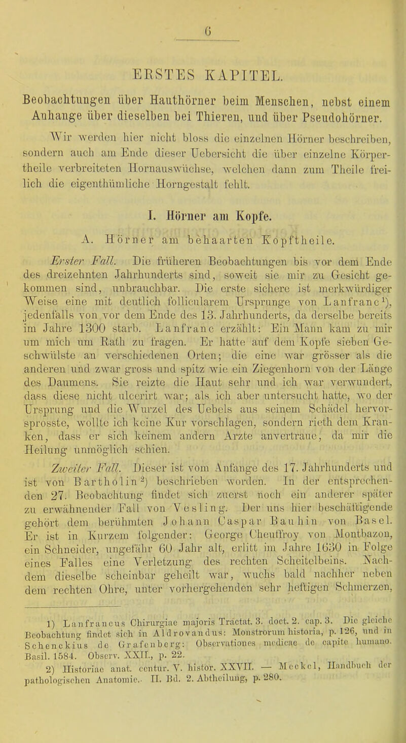 (3 ERSTES KAPITEL. Beobaclitiiügen über Hauthörner beim Menschen, nebst einem Anhänge über dieselben bei Thiereu, und über Pseudohörner. A\ ir ^vel’den hier nicht bloss die einzelnen Hörner beschreiben, sondern auch am Ende dieser TJebersicht die über einzelne Körper- theile verbreiteten llornauswnchse, vclchen dann znm Theile frei- lich die eigenthnmliehe Horngestalt fehlt. I. Hörner am Kopfe. A. Hörner am behaarten Köpftheile, Erste)' Fall. Die früheren Beobachtungen bis vor dem Ende des dreizehnten Jahi’hunderts sind, soweit sie mir zu Gesicht ge- kommen sind, unbrauchbar. Die erste sichere ist merkwürdiger Weise eine mit deutlich follicularem Ursprünge von Lanfranc^), jedenfalls von vor dem Ende des 13. Jahrhunderts, da derselbe bereits im Jahre 1300 starb. Lanfranc erzählt: Ein Mann kam zu mir um mich um Rath zu fragen. Er hatte auf dem Kopfe sieben Ge- schwülste an verschiedenen Orten; die eine war grösser als die anderen und zwar gross und spitz wie ein Ziegenhorn von der Länge des Daumens. Sie reizte die Haut sehr und ich war verwundert, dass diese nicht ulcerirt war; als ich aber untersucht hatte, wo der Ursprung und die Wurzel des Uebels aus seinem Schädel hervor- sprosste, wollte ich keine Kur vorschlagen, sondern rieth dem Kran- ken, dass er sich keinem andern Arzte anvertrauc, da mir die Heilung unmöglich schien. Zweiter Fall. Dieser ist vom .Vnfange des 17. Jahrhunderts und ist von Bartholin 2) beschrieben worden. In der entsprechen- den 27. Beobachtung iindet sich zuerst noch ein anderer später zu erwähnender Fall von Vesling. Der uns hier beschäftigende gehört dem berühmten Johann Caspar Bauhin von Basel. Er ist in Kurzem folgender: Ceorge Cheuffroy von Montbazou, ein Schneider, ungefähr 60 Jahr alt, erlitt im Jahre 1630 in Folge eines Falles eine Verletzung des rechten Scheitelbeins. Kach- dem dieselbe scheinbar geheilt war, wuchs bald nachher neben dem rechten Ohre, unter vorhergehenden sehr heftigen Schmerzen, 1) Lanfrancus Chirurgiae niajoris Träctat. 3. doct. 2. cap. 3. Die gleiche Beobachtung findet sich in Aldrovandns: Monstronim historiu, p. 126, und in Schenckius de Gr al’eubcrg: Observation es medieae de capitc huinaiio. Basil. 1584. Observ. XXTL, p. 22. 2) Ili-storiac anat. eentur. Y. bislor. XXVII. — Meckel, Ilamllnirh der pathologischen Anatomie.. II. Bd. 2. Ahthciluiig, p. 280.