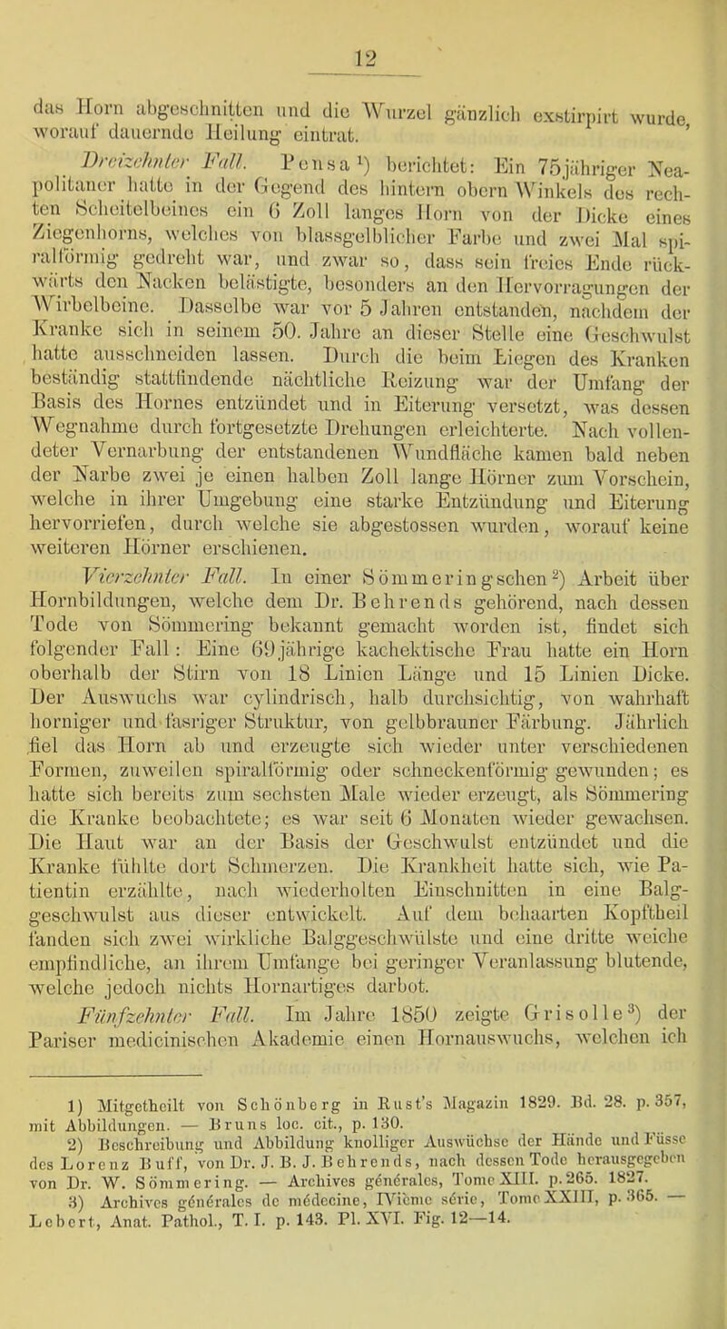 da« Horn abgesclinitlen und dio Wurzol gänzlich exstirnirt wurde, worauf dauernde Heilung eintrat. ’ 1)>(ii^chnlc) h<dl. Pensa berichtet: Ein 75jähriger Nea- politaner hatte in der Gegend des hintern ohcrn Winkels des rech- ten Scheitelbeines ein G Zoll langes Horn von der Dicke eines Ziegenhorns, welches von blassgelblicher Earbe und zwei Mal spi- rallbnnig gedreht war, und zwar so, dass sein freies Ende riiek- wiiits den Nacken belästigte, besonders an den Hervorragungen der Wirbelbeinc. Dasselbe war vor 5 Jahren entstanden, nachdem der Kranke sich in seinem 50. Jahre an dieser Stelle eine Geschwulst hatte ausschneiden lassen. Durch dio beim Liegen des Kranken beständig stattliiidende nächtliche Heizung war der Umfang der Basis des Hornes entzündet und in Eiterung versetzt, was dessen Wegnahme durch fortgesetzte Drehungen erleichterte. Nach vollen- deter Vernarbung der entstandenen Wundfläche kamen bald neben der Narbe zwei je einen halben Zoll lange Hörner zmn Vorschein, welche in ihrer Umgebung eine starke Entzündung und Eiterung hervorriefen, durch welche sie abgestossen wimden, worauf keine weiteren Hörner erschienen. Vierzehnter Fall. Di einer Sömmeringschen^) Arbeit über Hornbildungen, welche dem Dr. Behrends gehörend, nach dessen Tode von Sömmering bekannt gemacht worden ist, findet sich folgender Eall: Eine GO jährige kachektischc Erau hatte ein Horn oberhalb der Stirn von 18 Linien Länge und 15 Linien Dicke. Der Auswuchs war cylindrisch, halb durchsichtig, von wahrhaft horniger und fasriger Struktur, von gelbbrauner Eärbung. Jährlich .fiel das Horn ab und erzeugte sich wieder unter verschiedenen Eormen, zuweilen spirallörmig oder schneckenförmig gewunden; es hatte sich bereits zum sechsten Male wieder erzeugt, als Sömmering die Kranke beobachtete; es wuir seit 6 Monaten wieder gewachsen. Die Haut war au der Basis der Greschwulst entzündet und die Kranke fühlte dort Schmerzen. Die Krankheit hatte sich, wie Pa- tientin erzidilte, nach wiederholten Einschnitten in eine Balg- geschwulst aus dieser entwickelt. Auf dem behaarten Kopftbeil fanden sich zwei wirkliche Balggeschwülste und eine dritte weiche empfindliche, an ihrem Umfange bei geringer Veranlassung blutende, welche jedoch nichts Hornartiges darbot. Fünfzehnler Fall. Im Jahre 1850 zeigte Grisolle®) der Pariser medicinischen Akademie einen Hornanswuchs, welchen ich 1) Mitgetheilt von Scliönberg in Rusfs Jlagazin 1829. Bd. 28. p. 357, mit Abbildungen. — Bruns loc. cit., p. 130. 2) Beschreibung und Abbildung knolliger Auswüchse der Hände und l-'üssc des Lorenz Buff, von Dr. J. B. J. B ehrends, nach dessen Tode herausgegeben von Dr. W. Sömmering. — Arehives genöralcs, TomeXIII. p.265. 1827. 3) Arehives gdndralcs de mddccine, Wieme sdrie, Tome XXIII, p. 365. Lebert, Anat. PathoL, T. I. p. 143. PI. X\I. Fig. 12—14.