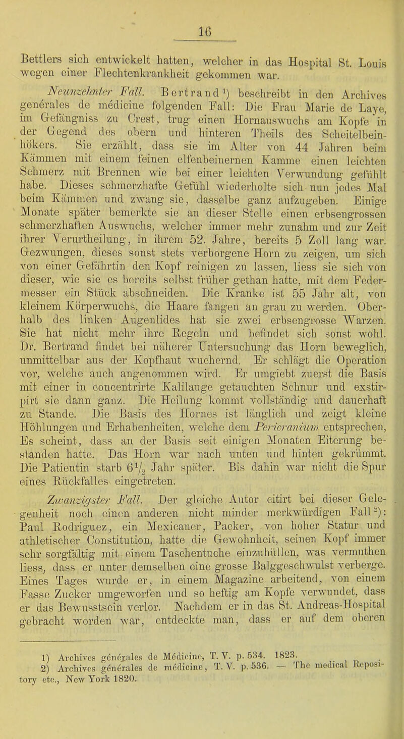 IG Bettlers sich entw'ickelt hatten, welcher in das Hospital St. Louis wegen einer Flechtenkrankheit gekommen war. Neunzehnier Fall. Eertrand’) beschreibt in den Archives generales de medicine folgenden Fall: Die Frau Marie de Laye, im Gefangniss zu Crest, trug einen Hornauswuchs am Kopfe in der Gegend des obern und hinteren Theils des Scheitelbein- hökers. Sie erzählt, dass sie im Alter von 44 Jahren beim Kämmen mit einem feinen elfenbeinernen Kamme einen leichten Schmerz mit Brennen wie bei einer leichten Verwundung gefühlt habe. Dieses schmerzhafte Gefühl wiederholte sich nun jedes Mal beim Kämmen und zwang sie, dasselbe ganz aufzugeben. Einige Monate später bemerkte sie an dieser Stelle einen erbsengrossen schmerzhaften Aus^mchs, welcher immer mehr zunahm und zur Zeit ihrer Yerurtheilung, in ihrem 52. Jahre, bereits 5 Zoll lang war. Gezwungen, dieses sonst stets verborgene Horn zu zeigen, um sich von einer Gefährtin den Kopf reinigen zu lassen, liess sie sich von dieser, wie sie es bereits selbst früher gethan hatte, mit dem Feder- messer ein Stück abschneiden. Die Kranke ist 55 Jahr alt, von kleinem Körperwuchs, die Haare fangen an grau zu werden. Ober- halb des linken Augenlides hat sie zwei erbsengrosse AVarzen. Sie hat nicht mehr ihre Hegeln und befindet sich sonst wohl. Dr. Bertrand findet bei näherer Untersuchung das Horn beweglich, unmittelbar aus der Kopfliaut wuchernd. Er schlägt die Operation voi’, welche auch angenommen wird. Er umgiebt zuerst die Basis mit einer in concentrirte Kalilauge getauchten Schnur und exstir- pü’t sie dann ganz. Die Heilung kommt vollständig und dauerhaft zu Stande. Die Basis des Hornes ist länglich und zeigt kleine Höhlungen und Erhabenheiten, welche dem Pericrannm entsprechen. Es scheint, dass au der Basis seit einigen Monaten Eiterung be- standen hatte. Das Horn war nach unten und hinten gekrümmt. Die Patientin starb 672 später. Bis dahin war nicht die Spur eines Hückfalles eingetreten. Zivanzigster Fall. Der gleiche Autor citirt bei dieser Gele- , genheit noch einen anderen nicht minder merkwürdigen Fall-): Pani Hodriguez, ein Mexicaner, Packer, von hoher Statur und athletischer Constitution, hatte die Gewohnheit, seinen Kopf immer sehr sorgfältig mit einem Taschentuche einzuhüllen, was vermuthen liess, dass er unter demselben eine grosse Balggeschwulst verberge. Eines Tages wurde er, in einem Magazine arbeitend, von einem Fasse Zucker umgeworfen und so heftig am Kopfe verwundet, dass er das Bewusstsein verlor. Nachdem er in das St. Andreas-Hospital gebracht worden war, entdeckte man, dass er auf dem oberen 1) Avcliivcs gömü'idcs de Mddicino, T. V. p- 534. 1823. . , „ 2) Ai'cliivrs generiilcs de mödicine, T. V. p. 5.36. — 'Ibe medical Rcposi- lory etc., Ncav York 1820.