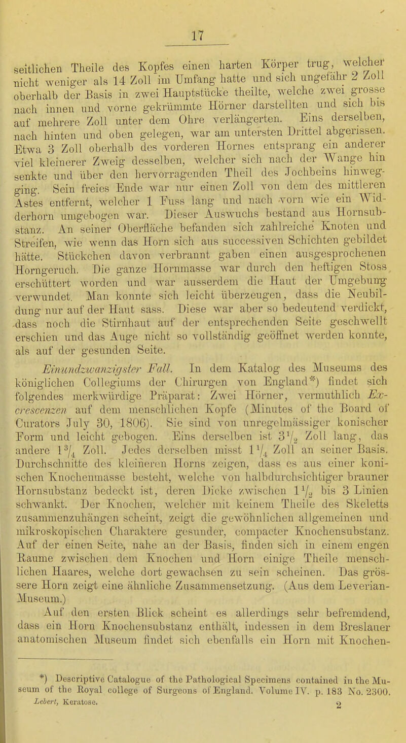 seitlichen Theile des Kopfes einen harten Körper trug welcher nicht weniger als 14 Zoll im Umfang hatte und sich ungeiahr ^ Z-oll oberhalb der Basis in zwei Hauptstncke theilte, welche zwei g^’o^se nach innen und vorne gekrümmte Hörner darstellten und sich bis auf mehrere Zoll unter dem Ohre verlängerten. Eins derselben, nach hinten und oben gelegen, war am untersten Drittel abgerissen. Etwa 3 Zoll oberhalb des vorderen Hornes entsprang ein anderer viel kleinerer Zweig desselben, welcher sich nach der Wange hin senkte und über den hervorragenden Theil des .Tochbeins hinweg- ging. Sein freies Ende war nur einen Zoll von dem des mittleren Astes entfernt, welcher 1 Euss lang und nach -vorn wie ein Wid- derhorn umgebogen war. Dieser Auswuchs bestand aus Iloinsub- stanz. An seiner Oberfläche befanden sich zahlreiche Knoten und Streifen, wie wenn das Horn sich aus successiven Schichten gebildet hätte. Stückchen davon verbrannt gaben einen ausgesprochenen Horngeruch. Die ganze Hornmasse war durch den heftigen Stoss erschüttert worden und war ausserdem die Haut der Umgebung’ verwundet. Man konnte sich leicht überzeugen, dass die Neubil- dung nur auf der Haut sass. Diese war aber so bedeutend verdickt, -dass noch die Stirnhaut auf der entsprechenden Seite geschw’ellt erschien und das Auge nicht so vollständig geöflhet werden konnte, als auf der gesunden Seite. Eimmdzwanzigsi&r Fall. In dem Katalog des Museums des königlichen Collegiums der t.'hirurgen von Englandfindet sich folgendes merkwürdige Präparat: Zwei Hörner, vermuthlich Ex- crescenzm auf dem menschlichen Kopfe (Minutes of the Board of Ciirators Hily 30, 1806). Sie sind von unregelmässiger konischer Eorm und leicht gebogen. Eins derselben ist 37^ andere 1 Zoll. Jedes dei’selben misst 1Zoll an seiner Basis. Durchschnitte des kleineren Horns zeigen, dass es aus einer koni- schen Knochenmasse besteht, welche von halbdurchsichtiger brauner Hornsubstanz bedeckt ist, deren Dicke zwischen P/o bis 3 Linien schwankt. Der Knochen, welcher mit keinem Theile des Skeletts zusammenzuhängen scheint, zeigt die gewöhnlichen allgemeinen und mikroskopischen Charaktere gesunder, compacter Knochensubstanz. Auf der einen Seite, nahe an der Basis, finden sich in einem engen Baume zwischen dem Knochen und Horn einige Theile mensch- lichen Haares, welche dort gewachsen zu sein scheinen. Das grös- sere Horn zeigt eine ähnliche Zusammensetzung. (Aus dem Leverian- Museum.) Auf den ersten Blick scheint es allerdings sehr befremdend, dass ein Horn Knochensubstanz enthält, indessen in dem Breslauer anatomischen jMuseum findet sich ebenfalls ein Horn mit Knochen- *) Descriptive Catalogue of the Pathological Speciniens coiitainecl in the Mu- seum of the Eoyal College of Surgeons of England. Volume IV. p. 183 No. 2300. Lebert, Keratoso. y