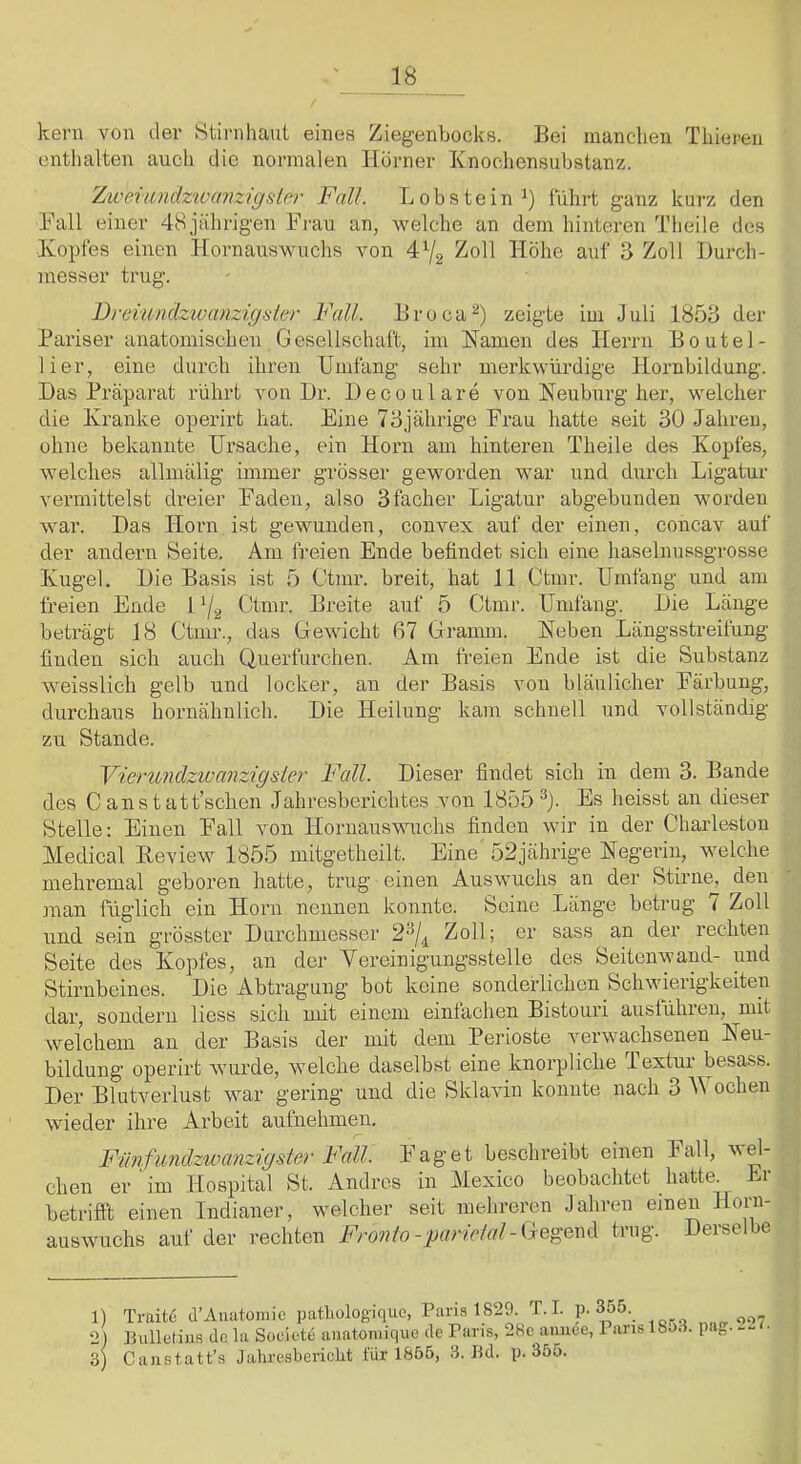 kern von der 8tirnhant eines Ziegenbocks. Bei manchen Thieren enthalten auch die normalen Horner Xnochensubstanz. Ziveitindz'iücmzigsier Fall. Lobstein^) führt ganz kurz den Hall einer 48jahrigen Ei'au an, welche an dem hinteren Tlieile des Kopfes einen Hornauswuchs von 4^2 ^oll Höhe auf 3 Zoll Durch- messer trug. Dreiundzivanzigsler Fall. Broca^) zeigte im Juli 1853 der Pariser anatomischen Gesellschaft, im Kamen des Herrn Boutel- lier, eine durch ihren Umfang sehr merkwürdige Hornbildung. Das Präparat rührt von Dr. Decoulare von Keuburg her, welcher die Kranke operirt hat. Eine 73jährige Frau hatte seit 30 .Jahren, ohne bekannte Ursache, ein Horn am hinteren Theile des Kopfes, welches allmälig immer grösser geworden war und durch Ligatur vermittelst dreier Faden, also 3facher Ligatur abgebunden worden war. Das Horn ist gewunden, convex auf der einen, concav auf der andern Seite. Am freien Ende befindet sich eine haselnussgrosse Kugel. Die Basis ist 5 Ctmr. breit, hat 11 Ctmr. Umfang und am freien Ende U/2 Gtmr. Breite auf 5 Ctmr. Umfang. Die Länge beträgt 18 Ctmr., das Gewicht 67 Gramm. Koben Längsstreifung finden sich auch Querfurchen. Am freien Ende ist die Substanz weisslich gelb und locker, an der Basis von bläulicher Färbung, durchaus hoimähnlich. Die Heilung kam schnell und vollständig zu Stande. Vierundzwanzigsler Fall. Dieser findet sich in dem 3. Bande des Canstatt’schen Jahresberichtes von 1855^). Es heisst an dieser Stelle: Einen Fall von Hornausvmchs finden wir in der Charleston Medical Beview 1855 mitgetheilt. Eine 52jährige Kegerin, welche mehremal g’eboren hatte, trug einen Auswuchs an der Stirne, den man füglich ein Horn nennen konnte. Seine Länge betrug < Zoll und sein grösster Durchmesser 2^/^ Zoll; er sass an der rechten Seite des Kopfes, an der Vereinigungsstelle des Seitenwand- und Stirnbeines. Die Abtragung bot keine sonderlichen Schwierigkeiten dar, sondern liess sich mit einem einlachen Bistouri ausführen, mit Avelchem an der Basis der mit dem Perioste verwachsenen Keu- bildung’ operirt wurde, welche daselbst eine knorpliche Textur besass. Der Blutverlust war gering und die Sklavin konnte nach 3 ochen wieder ihre Arbeit aufnehmen. Fiinfundzwanzigster Fall. Faget beschreibt einen Fall, wel- chen er ‘im Hospital St. Andres in Mexico beobachtet hatte. Er betrifft einen Indianer, welcher seit mehreren Jahren einen Honi- auswuchs auf der rechten Fronio-parielal-(jQgmA trug. Derselbe 1) Traite d’Auatomic patbologiquc, Paris 1829. T.I. P 355. _ „„„007 2) Bulletins de ln Soclete uuatoniique de Paris, 28c auuee, Paris 18J.-1. pa„. • 3) Caustatt’s Jahresbericht für 1855, 3. Bd. p. 355.