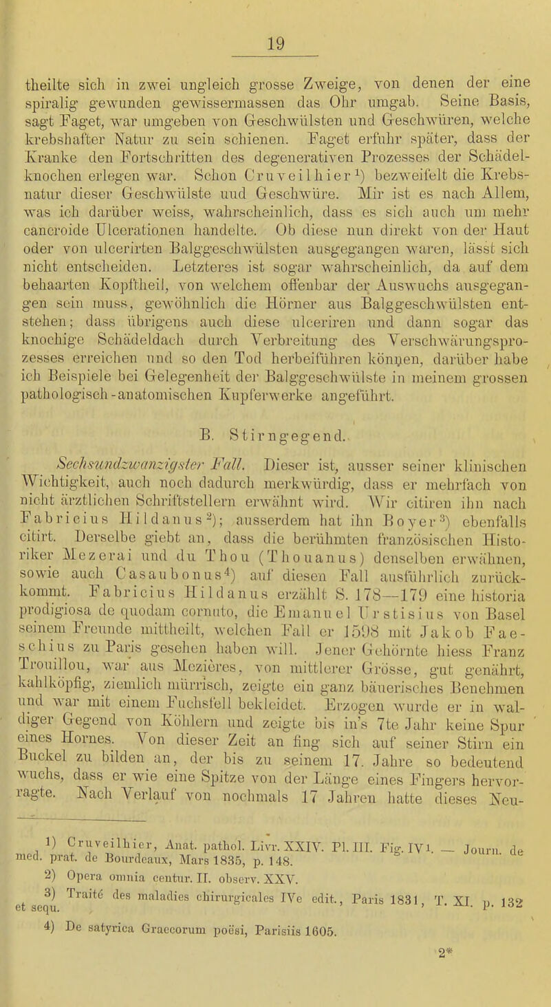 theilte sich in zwei ungleich grosse Zweige, von denen der eine spiralig gewunden gewissermassen das Ohr umgab. Seine Basis, sagt Faget, war umgeben von Greschwülsten und Greschwnren, welche krebshafter Natur zu sein schienen. Faget erfuhr später, dass der Kranke den Fortschritten des degenerativen Prozesses der Schädel- knochen erlegen war. Schon Cruveilhier bezweifelt die Krebs- natnr dieser Geschwülste und Geschwüre. Mir ist es nach Allem, was ich darüber weiss, wahrscheinlich, dass es sich auch um mehr cancroide Ulcerationen handelte. Üb diese nun direkt von der Haut oder von ulcerirten Balggeschwülsten ausgegangen waren, lässt sich nicht entscheiden. Letzteres ist sogar wahrscheinlich, da auf dem behaarten Kopftheil, von welchem offenbar der Auswuchs ausgegan- gen sein muss, gewöhnlich die Hörner aus Balggeschwülsten ent- stehen; dass übrigens auch diese ulceriren und dann sogar das knochige Schädeldach durch Verbreitung des Verschwärungspro- zesses erreichen und so den Tod herbeitühren könpen, darüber habe ich Beispiele bei Gelegenheit der Balggeschwülste in meinem grossen pathologisch -anatomischen Kupferwerke angeliihrt. B. Stirngegend. Sech siindzw einzigst er Fall. Dieser ist, ausser seiner klinischen Wichtigkeit, auch noch dadurch merkwürdig’, dass er mehrfach von nicht ärztlichen Schrittstellern erwähnt wird. Wir citiren ihn nach Fabricius Hi Ulan ns-); ausserdem hat ihn Boyer-'^) ebenfalls citirt. Derselbe giebt an, dass die berühmten französischen Histo- riker Mezerai und du Thon (Thouanus) denselben erwähnen, sowie auch Casaubonus'*) aul diesen Fall austührlich zurück- kommt. Pabricius Hildanus erzählt S. 178—179 eine historia prodigiosa de quodam cornuto, die Emanuel Frstisius von Basel seinem Freunde mittheilt, welchen Fall er 1598 mit Jakob Fae- schius zu Paris gesehen haben will. Jener Gehörnte hiess Franz Ttouillou, var aus Mezieres, von mittlerer Grösse, gut genährt, kahlköpfig, ziemlich mürrisch, zeigte ein ganz bäuerisches Benehmen und war mit einem Phichslell bekleidet. Erzogen wurde er in wal- diger Gegend von Kölilern und zeigte bis in’s 7te Jahr keine Spur eines Horues. Von dieser Zeit an fing sich auf seiner Stirn ein Buckel zu bilden an, der bis zu seinem 17. Jahre so bedeutend wuchs, dass er wie eine Spitze von der Länge eines Fingers hervor- lagte. Nach Verlauf von nochmals 17 Jahren hatte dieses Neu- 1) CryeilLier, Anat. pathol. Livr. XXIY. FU. IVi. - Jouni dp med. prat. de Bourdcaiix, Mars 1835, p. 148. 2) Opera oiiiuia ceiitiir. II. observ. XXV. 3) Traitd des maladies cbirurgicales IVe edit., Paris 1831, T. XI. p. 132 4) De satyrica Graccorum poesi, Parisiis 1605. 2*