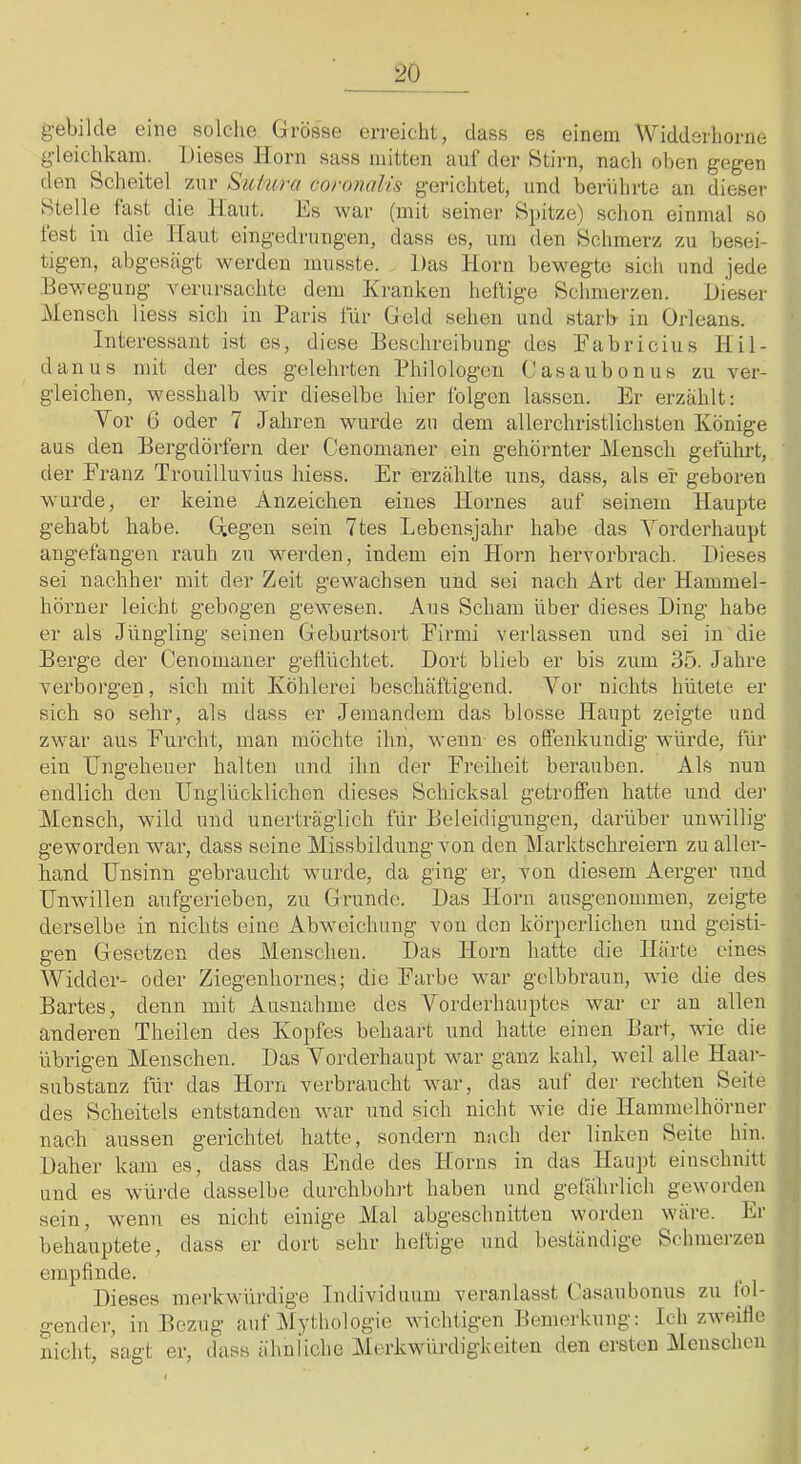 g-ebilde eine solclie Grösse erreicht, dass es einem Widdsrhorne yleichkain. Dieses Ilorn sass mitten auf der Stirn, nach oben gegen den Scheitel zur SuPura coronalis gerichtet, und berührte an dieser Stelle fast die Haut. Hs war (mit seiner Spitze) schon einmal so fest in die Haut eingedrungen, dass es, um den Schmerz zu besei- tigen, abgesagt werden musste. Das Horn bewegte sich imd jede Bewegung verursachte dem Kranken heilige Schmerzen. Dieser Mensch liess sich in Paris für Geld sehen und starb in Orleans. Interessant ist es, diese Beschreibung des Pabricius Hil- danus mit der des gelehrten Philologen Gasaubonus zu ver- gleichen, wesshalb wir dieselbe hier folgen lassen. Er erzählt: Vor G oder 7 Jahren wurde zu dem allerchristlichsten Könige aus den Bergdörfern der Cenomaner ein gehörnter Mensch geführt, der Franz Trouilluvius hiess. Er erzählte uns, dass, als er geboren wurde, er keine Anzeichen eines Hornes auf seinem Haupte gehabt habe. G,egen sein 7tes Lebensjahr habe das Vorderhaupt angefangen rauh zu werden, indem ein Horn hervorbi*ach. Dieses sei nachher mit der Zeit gewachsen und sei nach Art der Hammel- hörner leicht gebogen gewesen. Aus Scham über dieses Ding habe er als Jüngling .seinen Gleburtsort Firmi verlassen und sei in die Berge der Cenomaner geflüchtet. Dort blieb er bis zum 35. Jahre verboi'gen, sich mit Köhlerei beschäftigend. Vor nichts hütete er sich so sehr, als dass er Jemandem das blosse Haupt zeigte und zwar aus Furcht, man möchte ihn, wenn- es offenkundig würde, für ein Ungeheuer halten und ihn der Freiheit berauben. Als nun endlich den Unglücklichen dieses Schicksal getroffen hatte und de]- Mensch, wild und unerträglich für Beleidigungen, darüber unwillig geworden war, dass seine Missbildung von den Marktschreiern zu aller- hand Unsinn gebraucht wurde, da ging er, von diesem Aerger und Unwillen aufgerieben, zu Grrunde. Das Horn ausgenommen, zeigte derselbe in nichts eine Abweichung von den körperlichen und geisti- gen Gesetzen des Menschen. Das Horn hatte die Härte eines Widder- oder Ziegenhornes; die Farbe war gelbbraun, wie die des Bartes, denn mit Ausnahme des Vorderhauptes war er an allen anderen Theilen des Kopfes behaart und hatte einen Bart, wie die übrigen Menschen. Das Vorderhaupt war ganz kahl, weil alle Haar- substanz für das Horn verbraucht war, das auf der rechten Seite des Scheitels entstanden war und sich nicht wie die Hammelhörner nach aussen gerichtet hatte, sondern nach der linken Seite hin. Daher kam es, dass das Ende des Horns in das Haii])t einschnitt und es wüi-de dasselbe durchbohrt haben und gefährlich geworden sein, wenn es nicht einige Mal abgeschnitteu worden wäre. Er behauptete, dass er dort sehr heftige und beständige Schmerzen empfinde. Dieses mei-kwüi-dige Individuum veranlasst (kisaubonus zii lol- gender, in Bezug auf Mythologie wichtigen Bemerkung: Ich zweifle nicht, sagt er, dass ähnliche Merkwürdigkeiten den ersten Menschen