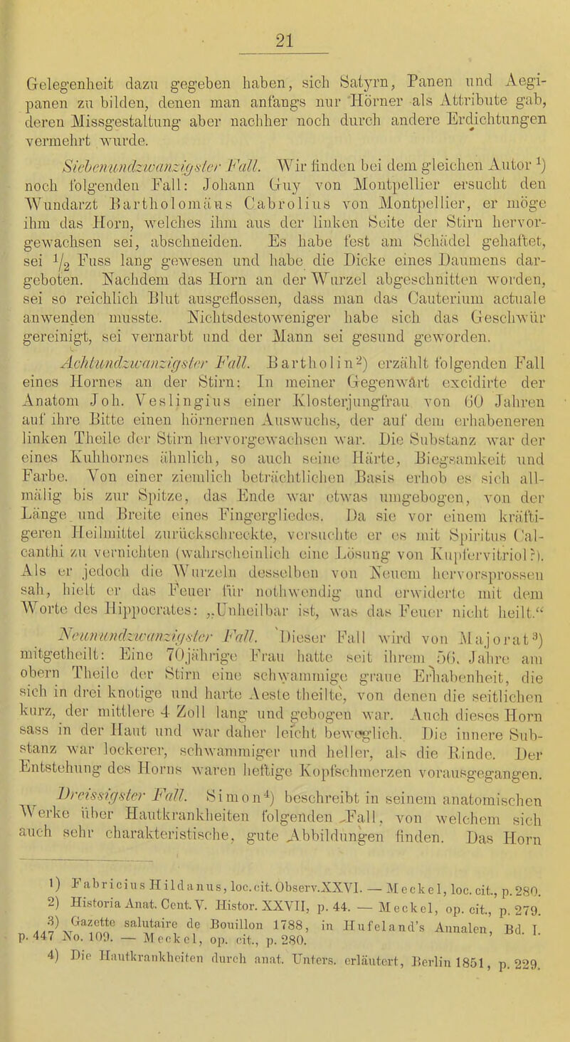 Gelegenheit dazu gegeben haben, sich Satyrn, Panen und Aegi- panen zu bilden, denen man anfangs nur 'Hörner als Attribute gab, deren Missgestaltung aber nacliher noch durch andere ErcUchtungen vermehrt wurde. SichenU'Udzwanzigislcr Fall. Wir linden bei dem gleichen Autor noch tblgenden Fall: Johann Guy von Montpellier ei'suclit den Wundarzt Partholomäus Cabrolius von Montpellier, er möge ihm das Horn, welches ihm aus der linken Seite der Stirn hervor- gewachsen sei, abschneiden. Es habe fest am Schädel gehaftet, sei 1/2 Fuss lang gewesen und habe die Dicke eines Daumens dar- geboten. Hachdem das Horn an der Wurzel abgeschnitten worden, sei so reichlich Plut ausgeÜossen, dass man das Cauterium actuale anwenden musste. Nichtsdestoweniger habe sich das Geschwür gereinigt, sei vernarbt und der Mann sei gesund geworden. Achtimdzicanzigsler Fall. Eartholin’-^) erzählt folgenden Fall eines Hornes an der Stirn: In meiner Gegenwart excidirte der Anatom Joh. Veslingius einer Klosterjungfrau von GO Jahren auf ihre Bitte einen hörnernen Auswuchs, der auf dem erhabeneren linken Theile der Stirn hervorgewachsen war. Die Substanz war der eines Kuhhornes ähnlich, so auch seine Härte, Biegsamkeit und Farbe. A^on einer ziemlich beträchtlichen Basis erhob es sich all- mälig bis zur Spitze, das Ende war ('twas umgobogen, von der Länge und Breite eines Fingcrglicdes. Da sie vor einem kräfti- geren Heilmittel zurückschreckte, versuchte er es mit Spiritus Cal- canthi zu vernichten {wahrseheinlich eine Lösung von Kupfervitriol ?). Als er jedoch die Wurzeln desselben von Neuem hervorsprossen sah, hielt er das Feuer für nothwendig und erwiderte mit dem Worte des Ilippocrates: „Enheilbar ist, was das heuer nicht heilt.‘‘ Ntntniüidzicaiizigfilor Fall. 'Dieser Fall wird von Majonit^) mitgetheilt: Eine 70jährige Frau hatte seit ihrem^ö(). Jahre am obern Theile der Stirn (une sclnyamrnige graue Erhal)enheit, die sich in drei knotige und harte Aesle theilte, von denen die seitlichen kurz, der mittlere-1 Zoll lang und gebogen war. Auch dieses Horn sass in der Haut und war daher leicht beweglich. Die innere Sub- stanz war lockerer, schwaininigcr und heller, als die Kinde. Der Entstehung des Honis waren heftige Kopfschmerzen vorausgegangen. Dreis-sigiiler Fall. Simon'^) beschreibt in seinem anatomischen Melke über Hautkrankheiten lolgenden kFall. von welchem sich auch sehr charakteristische, gute Abbildungen finden. Das Horn 1) F abr 1 cUl .s H i 1 d a 11 us, loc.oit. Observ.XXVI. — Meckel, loc. cit., p. 280. 2) Ili.storia Anat. Cent.'S-. Histor. XXVIl, p. 44. — Meckel, op. cit., p. 279. salutaire de Bouillon 1788, in Hufeland’s Annalen, Bd. I. p. 447 ISo. 109. — Meckel, op. cit., p. 280. 4) Die Hautkvankheiten durch anat. Unters, erläutert, Berlin 1851, p. 229.