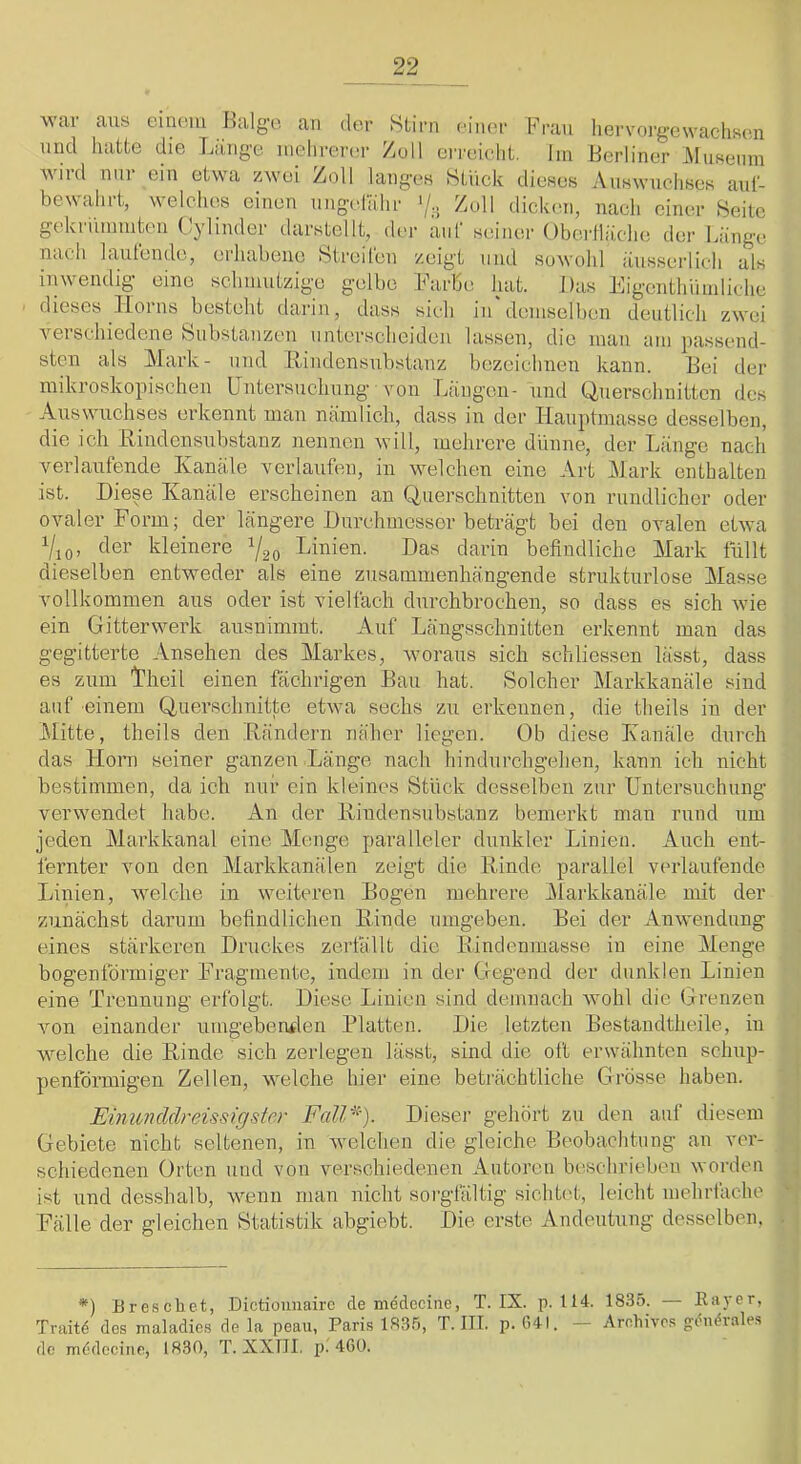 war aus einem und hatte die wird nur ein etwa bewahrt, welches Ihilge Liing'e an der mehrerer zwei Zoll einen nngeliilir gekriumnten Cylinder dar.stellt, der auf seiner nach lautende, erhabene Streiren /.eint und Stirn einer Fran hervorgewachsen Zoll erreicht, lin Berliner t^Iuseiim Stiick dieses Auswuchses aul- Zull dickmi, nach einer langes inwendig eine schmutzige gelbe Farbe hat. Das Eigenthiimliche dieses Tloins besteht darin, dass sich in demselben deutlich zwei verschiedene feiibstanzen unterscheiden lassen, die mau am passend- sten als Mark- und Rindensubstanz bezeichnen kann. Bei der mikroskopischen Untersuchung von Langen- und Querschnitten des Auswuchses ei’kennt man niimlich, dass in der Hauptmasse desselben, die ich Rindcnsulistanz nennen will, mehrere dlinne, der Länge nach verlaufende Kanäle verlaufen, in welchen eine Art Mark enthalten ist. Diese Kanäle erscheinen an Querschnitten von rundlicher oder ovaler Form; der längere Durchmesser beträgt bei den ovalen etwa der kleinere 1/20 T^inien. Das darin befindliche Mark füllt dieselben entweder als eine zusammenhängende strukturlose Masse vollkommen aus oder ist vielfach durchbrochen, so dass es sich wie ein Gitterwerk ausnimmt. Auf Längsschnitten erkennt man das gegitterte Ansehen des Markes, woraus sich schliessen läs.st, dass es zum Ifheil einen fächrigen Bau hat. Solcher Mai’kkanäle sind auf einem Querschnitte etwa sechs zu erkennen, die theils in der Mitte, theils den Rändern näher liegen. Ob diese Kanäle durch das Horn seiner ganzen Länge nach hindurchgehen, kann ich nicht bestimmen, da ich nur ein kleines Stück desselben zur Untersuchung verwendet habe. An der Rindensubstanz bemei’kt man rund um jeden Markkanal eine Menge paralleler dunkler Linien. Auch ent- fernter von den Markkanälen zeigt die Rinde parallel verlaufende in weiteren Bogen mehrere Alai'kkanäle mit der befindlichen Rinde umgeben. Bei der Anwendung Druckes zerfällt die Rindenmasse in eine Menge bogenförmiger Fragmente, indem in der Gegend der dunklen Linien eine Trennung erfolgt. Diese Linien sind demnach wohl die Grenzen von einander umgeberwlen Platten. Die letzten Bestandtheile, in welche die Rinde sich zerlegen lässt, sind die oft erwähnten schup- penförmigen Zellen, welche hier eine beträchtliche Grösse haben. Einuncldreissigster Fall^'). Dieser gehört zu den auf diesem Gebiete nicht seltenen, in welchen die gleiche Beobachtung an ver- schiedenen Orten und von verschiedenen Autoren beschrieben worden ist und desshalb, wenn man nicht sorgfältig sichtet, leicht mehrfache Fälle der gleichen Statistik abgiebt. Die erste Andeutung desselben. Obei'lläche sowohl dei‘ Länge äiisserlich als Linien, welche zunächst darum eines stärkeren *) Breschet, Dictiouuairc de medecine, T. IX. p. 114. 1835. — Ea)‘er, Traitd des maladies de la peau, Paris 1835, T. ITT. p. G4I. — Arohivos gi^ndrales de mddcciiie, 1830, T. XXÜI. p. 460.