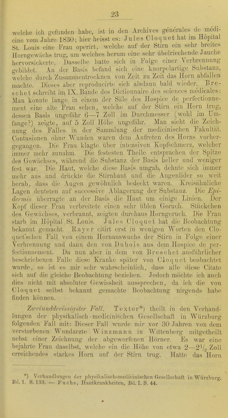 welche ich geümden habe, ist in den Archives generales 3e mcdi- cine vom Jahre 1830; hier heisst es: Jules Cloqnet hat im HopAal St. Louis eine Frau operirt, welche auf der Stirn ein sehr breites llorngewächs trug, um welches herum eine sehr iibelriechende Jauche hervorsickerte*. Dasselbe hatte sich in böige einer \ eibiennung gebildet. An der Basis betand sich eine knorpelartige Substanz, welche durch Zusammentrocknen von Zpit zu Zeit das Horn ablallen machte. Dieses aber reproducirte sich alsdann bald wieder. Dre- schet schreibt im IX. Bande des Dictionnaire des Sciences medicales: Man konnte lange in einem der Säle des ILospice de perfectionne- inent eine alte Frau sehen, welche auf der Stirn e-in Horn trug, dessen Basis ungefähr G—7 Zoll im Durchmesser (wmhl im Um- fange?) zeigte, auf 5 Zoll Höhe ungetähr. Man sieht die Zeich- nung des Falles in der Sammlung der medicinischen Fakultät. Contusionen ohne Wunden waren dem Aiifreten des Horns vorher- gegangen. Die Frau klagte über intensiven Kopfschmerz, welcher immer mehr zunahiu. Die festesten Theile entsprachen (h*r Spitze des Grewächses, während die Substanz der Basis heller und weniger fest war. Die Haut, welche diese Basis umgab, dehnte sich immer mehr ans und drückte die Stirnhaut und die Augenlider so weit herab, dass die Augen gewöhnlich bedeckt warmi. Kreisähnliche Lagen deuteten auf successive Ablagcnnng der Substanz. Die Epi- dermis überragte an der Basis die Haut um einige Jjinien. Der Kopf dieser Frau verbreitete einen sehr üblen Geruch. Stückchen des Gewächses, verbrannt, zeigtmi durcliaus Horngerucli. Die Frau starb im Höpital St. liOuis. Jules Gloquet hat die Beobachtung bekannt gemacht. Bayer citirt erst in wenigen Wort(*n den Glo- quet’scheu Fall von einem Hornauswuchs der Stirn in Folge einer Verbrennung und dann den von Dubois aus dem Hospice de per- fectionnmiient. Da nun aber in dem von Breschot auslVihrlicher beschriebenen Falle diese Kranke später von Gloquet beobachtet wurde, so ist es mir sehr wahr.scheinlich, dass alh* diese Citatc sich auf die gleiche Heobachtung beziehen. Jedoch möchte ich auch dies nicht mit absoluter Gewissheit auss})rechen, da ich die von Gloquet selbst bekannt gemachte Beobachtung nirgends habe finden können. Zweiunddreissigster Fall. Textor*) theilt in den Verhand- lungen der physikalisch-medicinischen Gesellschaft in Würzburg folgenden Fall mit: Dieser Fall wurde mir vor 30 äahren von dem verstorbenen Wundärzte Winzmann in Wittenberg mitgetheilt nebst einer Zeichnung der abgeworfenen Hörner. Es war eine bejahrte Frau daselbst, welche ein die Höhe von etwa 2—2Va ZoW erreichendes starkes Horn auf der Stirn trug. Hatte das Horn *) Vcrliandbingru (U;r pbysikaliscli-inediuiiii.schen Gesellschaft in Würzhuro-. Bd. 1, S. laa. — Fuchs, irautkranlv.hciten, Bd. I. S. 44. ”