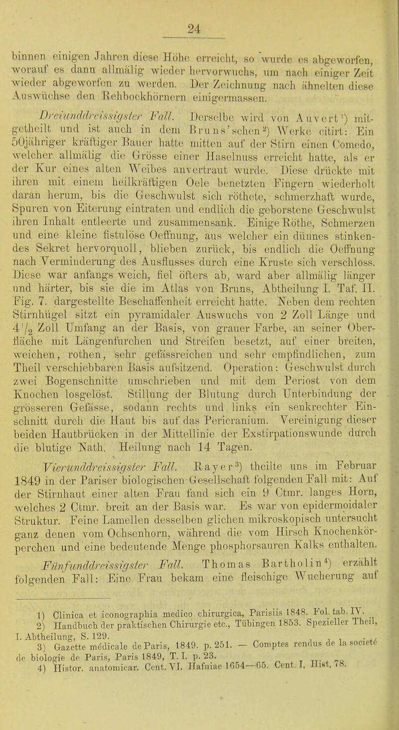 binnen einigen Jiihren diese llölu^ ermiclit, so werde es nbgeworf'en, worauf es dann allnialig wieder hervorwuchs, um nacli einiger Zeit wieder abgeworlen zu werden. Der Zeichnung nacli ähnedten diese Auswüchse dom Ivehbockliörnoum o^inigc'rinassen. DreinuddrcL^sigslcr h\d.l. Derselbe wird von Auvert') mit- getheilt und ist auch in dem ,Hru ns’sehen Werkt; eitirt: ]hn üOjahriger kralliger Dauer hatte mitten auf der f^tirn einem Comedo, welcher allmälig die Grösse einer Haselnuss erreicht hatte, als er der Kur eines alten eibes anvertraut wurde. Diese drückte mit ihren mit einem heilkräftigen Oele benetzten Fingern wiederholt daran herum, bis die Geschwulst sich röthete, schmerzhaft wurde, Spuren von Eiterung eintraten und endlich die geborstene Geschwulst ihren Inhalt entleerte und zusammensank. Einige Döthe, Schmerzen und eine kleine listulöse Oe.ffnung, aus welcher ein dünnes stinken- des Sekret hervorquoll, blieben zurück, bis endlich die Oelfnung nach Verminderung des Ausflusses durch eine Kruste sich verschloss. Diese war anfangs weich, fiel öfters ab, ward aber allmälig länger und härter, bis sie die im Atlas von Bruns, Abtheilnng I. Taf. II. Fig. 7. dargestellte Beschaffenheit erreicht hatte. Heben dem rechten Stirnhügel sitzt ein pyramidaler Auswuchs von 2 Zoll Länge und 4'/2 Zoll Umfang an der Basis, von grauer Farbe, an seiner Ober- fläche mit Längenfurchen und Streifen besetzt, auf einer breiten, weichen, rothen, sehr gefässreichen und sehr empfindlichen, zum Theil verschiebbaren Basis aufsitzend. Operation: Geschwulst durch zwei Bogenschnitte umschrieben und mit dem Periost von dem Knochen losgelöst. Stillung der Blutung durch Unterbindung der grösseren Gefässe, sodann rechts und links ein senkrechter Ein- schnitt durch die Haut bis auf das Pericranium. Vereinigung dieser beiden Hautbrücken in der Mittellinie der Exstirpationswunde durch die blutige Hath. Heilung nach 14 Tagen. YieriLnddreissigster Fall. Bayer^) theilte uns im Februar 1(S49 in der Pariser biologischen Gesellschaft folgenden Fall mit: Auf der Stirnhaut einer alten Frau fand sich ein 9 Ctmr. langes Horn, welches 2 Ctmr. breit an der Basis war. Es war von epidermoidaler Struktur. Feine Lamellen desselben glichen mikroskopisch untersucht ganz denen vom Ochsenhorn, während die vom Hirsch Knochenkör- perchen und eine bedeutende Alenge phosphorsauren Kalks enthalten. Fiinfunddreissigster Fall. Thomas Bartholin^) erzählt folgenden Fall: Eine Frau bekam eine fleischige Wucherung aut 1) Clinica et iconographia medico chirurgica, Parisüs 1848. Pol.tab.lt. 2) Ilandbuch der praktischen Chirurgie etc., Tübingen 1853. Spezieller Theil, I. Abtheilung, S. 129. . , 3) Gazette mddicale de Paris, 1849. p. 251. - Comptes rendus de la socict^ de biologie de Paris, Paris 1849, T. I. p. 23. t tt- i '•a 4) Ilistor. analoinicar. Cent. VI. Hafniae 10)54—05. Cent. I, Ilist, <8.