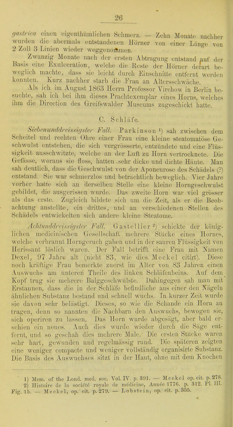 Zehn Monate, nacliher von einer Lange von rjasth-ica einen eigcniihüinliclie.n Selimerz. - wurden die abi’.riiuils entstandenen liornev 2 Zoll 3 Linien wieder weggenoiTnnen. Zwanzig Monate nach der erstem Abtragung entstand auf dfr Basis eiiui Exulceration, welclie die Meiste der Horner derart be- weglich machte, dass sie leicht durch Einschnitte entfernt werden konnten. Kurz nachher starb die Erau an Altersschwäche. Als ich^ iin August 1863 llerni Professor Virchow in Berlin be- suchte, sah ich bei ihm dieses Prachtexemplar eines Horns, welches ihm die Hirection des Greifswalder Museums zugeschickt hatte. 0. Schläfe. Siebe7iu7iddreissigder Fcdl. Parkinson sah zwischen dem Scheitel und rechten Ohre einer Erau eine kleine steatomatöse Ge- schwulst entstehen, die sich vergrösserte, entzündete und eine Flüs- sigkeit- ausschwitzte, Avelche an der Luft zu Horn vertrocknete. Die Gefässe, woraus sie floss, hatten sehr dicke und dichte Häute. Man sah deutlich, dass die G eschwulst von der Aponeurosc des Schädels (?) entstand. Sie war schmerzlos und beträchtlich beweglich. Vier Jahre vorher halte sich an derselben Stelle eine kleine Horngeschwulst gebildet, die ausgerissen wuivle. Das zweite Horn war viel grösser als das erste. Zugleich bildete sich um die Zeit, als er die Beob- achtung anstellte, ein drittes, und an verschiedenen Stellen des Schädels entwickelten sich andere kleine Steatome. Achtunddrcissigslrr Fall. 0 aste liier schickte der könig- lichen mediciuischen Gesellschall mehrere Stücke eines Hornes, welche verbrannt Horng('ruch galten und in der sauren Flüssigkeit von Herissant löslich waren. Der Fall bctritl't eine Frau mit Jfamen Dexel, 97 Jahre alt (nicht 83, wie dies Meckel citirt). Diese noch kräftige Frau bemerkte zuerst im Alter von 83 Jahren einen Auswuchs am unteren Theile des liidcen Schläfenbeins. Auf dem Kopf trug sie mehrere Balggeschwülste. Dahingegen sah man mit Erstaunen, dass die in der Schläfe betiiidlichc aus einei“ den Kägeln ähnlichen Substanz bestand und schnell wuchs. In kurzer Zeit Avurde sie davon sehr belästig!. Dieses, so Avie die Schande ein Horn zu tragen, denn so nannten die Kachbarn den AusavucIis, bcAvogen sie, sich operiren zu lassen. Das Horn wurde abgesägt, aber bald er- schien ein neues. Auch dies Avurde Avieder durch die Säge ent- fernt, und so geschah dies mehrere Male. Die ersten Stücke Avaren sehr hart, geAvundeu und regelmässig rund. Die späteren zeigten eine Aveniger compacte und Aveniger vollständig organisirte Sub.stanz. Die Basis des AusAvuehses sitzt in der Haut, ohne mit dem Knochen 1) Mem. üf tüe Lond. nied. soc. Vol. IV. p. 3<J1. — Mcc^kcl op. cit. p. 278. 2) Ilistoire do la societd royale de inddieine, Aniiec 1776. p. 312. PI. HI. Fig. 15. — Meckel, op. cit. p. 279. — Lob.stein, op. cit. p. 355.