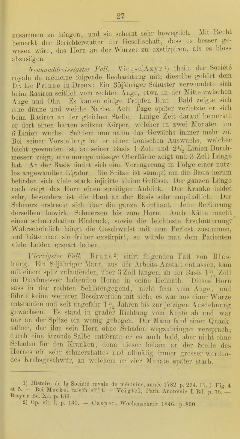 zusanuneii zu hängen, und sic sclicint sein' bcAveglicli. -Mit Ixcclit beraei'kt der Hericliterstattci’ der Gesellschaft, dass es bessei g’C- Avesen wäre, das Horn an der AVurzel zu exstirpiron, als es bloss abzusägen. Nomiunddrcisüiysicr Fall. AHcc]-d,Azyr theilt der bociete royale de luedicine folgende Heobaclitung mit; dieselbe gehört dein l)r. LePrince in Dreux: Hin 35jähriger bcliuster verAVundete sich beim liasiren seitlich vom rechten Auge, etAva in der Mitte zAvischen Auge und (Jhr, Hs kamen einige Tropfen Blut. Bald zeigte sich eine dünne und weiche Karbe. Acht 'fage sjiäter vei'letzte er sich beim Rasiren an der gleichen Stelle. Hinige Zeit darauf bemerkte er dort einen harten .spitzen Körper, Avelchcr in ZAVei Monaten um G Linien Avuehs. Seitdem nun nahm das GeAAu'ichs immer mehr zu. Bei seiner Vorstellung liat er einen konischen AusAvnchs, Avelcher leicht gewunden ist, an seiner Basis 1 Zoll und 2^1., Linien Durch- messer zeigt, eine unregelmässige Oberfläche zeigt und o Zoll Länge hat. An der Basis findet sich eine Verengerung in Holge einer nutz- los angeAvandten Ligatur. Die Spitze ist stumpf' um die Basis herum befinden sich viele stark injicitte kleine Gelasse. Der ganzen Länge nach zeigt das Horn einen streifigen Anblick. Der Kranke leidet sehr, besonders ist die Haut an der Basis sehr empfindlich. Der Schmerz erstreckt sich über die ganze Kopfhaut. Jede Heiäihrung derselben bewirkt Schmei’zen bis zum Horn. Auch Kälte macht einen schmerzhaften Hindruck, soAA'ie die leichteste HrschütterungT Wahrscheinlich hängt die GescliAvulst mit dom l’eriost zusammen, und hätte man sie früluir exstirpirt, so Avürtle mau dem Patienten viele Leiden erspart haben. J ü’rz/(^(>‘l(‘r Fall. Bruns citirt folgenden Hall von Blas- berg. Hin 8-ljähriger Mann, aus der Arbeits-Anstalt entlassen, kam mit einem spitz zulaufenden, über 3 Zoll langen, an der l’asis 1 Zoll im Durchmesser haltenden Home in seine Heimafh. Dieses Horn sass in der rechten Schlälengegend, nicht fern vom Auge, und führte keine Aveiteren Beschwerden mit sich; es war aus einer \Varze entstanden und seit ungefähr 1 Jahren bis zur jetzigen Ausdehnung gcAvachsen. Es stand in grader Richtung vom Jvo})fe ab und war nur an der S])ilze ein Avenig gebogen. Der ]\lann fand einen Quack- salber, der ihm sein Horn ohne Schaden Avegzubringen versprach; durch eine ätzende Salbe entfernte er es auch bald, aber nicht ohne Schaden für den Kranken, denn dieser bekam an der Stelle des Hornes ein sehr schmerzhaftes und allmälig immer grösser Averden- des KrebsgescliAvür, an Avelchem er vier IMonate später starb. ^ 1) Histoirc de la Societe royale de medicine, aniiee 1782 p. 294. PI. I. Fig. 4 et ö. — Bei Meckel falsch citirt. — Voigtei, Path. Anatomie I. Bd. p Tb. Boy er Bd. XT, p. i;^0. 2) Op. cit. I. p. K-IO. — Casper, Wochenschrift 1846. p. 830.