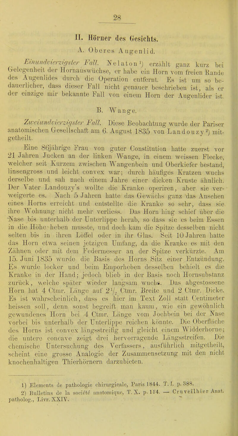 A. Oberes Augenlid. Eimondvierzigslcr Fall. Nelaton') erfühlt ganz kurz bei Gelegenheit der Jlornaiiswiiclise, er habe ein llorn vom IVeien Rande des Augenlides durch die Operation euti’erut. Rs ist um so be- daueilieber, dass dieser kall nicht genauer beschrieben ist, als er dei einzige mir bekannte hall von einem Horn der Augenlider ist. B. Wange. Zweiundcicrzigsler Fall. Biese Beobachtung wurde der Pariser anatomischen Gesellschaft am 0- Aug’ust 1835 von Landouzy^) mit- getheilt. Eine 86jahrige Frau von guter Constitution hatte zuerst vor 21 Jahren Jucken an der linken Wange, in einem weissen Flecke, welcher seit Kurzem zwischen Wangenbein und Oberkiefer bestand, linsengross und leicht convex war; durch häufiges Kratzen wuchs derselbe und sah nach einem Jahre einer dicken Kruste ähnlich. Der Vater Landouzy’s wollte die Kranke operiren, aber sie ver- weigerte es. Kach 5 Jahren hatte das Gewächs ganz 'das Ansehen eines Horns erreicht und entstellte die Kranke so sehr, dass sie ihre Wohnung nicht inehi' verliess. Bas Horn hing schief über die Käse bis unterhalb der Unterlippe herab, so dass sie es beim Essen in die Höhe'hoben musste, und doch kam die Spitze desselben nicht selten bis in ihren Lotfcl oder in ihr Glas. Seit 10 Jahren hatte das Horn etwa seinen jetzigen Umfang, da die Kraake es mit den Zähnen oder mit dem Federmesser an der S])itze vei’kürzte. Am 15. Juni 1835 wurde die Basis des Horns Sitz einer Entzündung. Es wurde locker und beim Emporheben desselben behielt es die Kranke in der Hand; jedoch blieb in der Basis noch Hornsubstanz zurück, Veiche später wieder langsam wuchs. Bas abgestossene Horn hat 4 (kinr. Täinge auf 27^ Ctmr. Breite und 2 Ctinr. Dicke. Es ist wahrscheinlich, dass es hier im Text Zoll statt Gentiineter heissen soll, denn sonst begreift mau kaum, wie ein gewöhnlich gewundenes Horn bei 4 Ctmr. Länge vom Jochbein bei der Käse vorbei bis untei'halb der Unterlippe reichen könnte. Bie Oberfläche des Horns ist convex längsstreilig und gleicht einem Widdei'horne; die untere coucave zeigt drei hervorragende Jiängsstreifen. Bie chemische Untm'suchung des Verfassers, ausführlich initgetheilt, scheint eine grosse Analogie der Zusammensetzung mit den nicht kuochenhaltigen Thiei’hörnern darzubieten. 1) Elements de patliologie chinii-gicale, Paris 1844. T. I. p. 888. 2) Hullotins de la societe an!ttonii(|ue, T. X. p. 114. — Cruveilhier Aimt. patholog., Livr. XXIA^