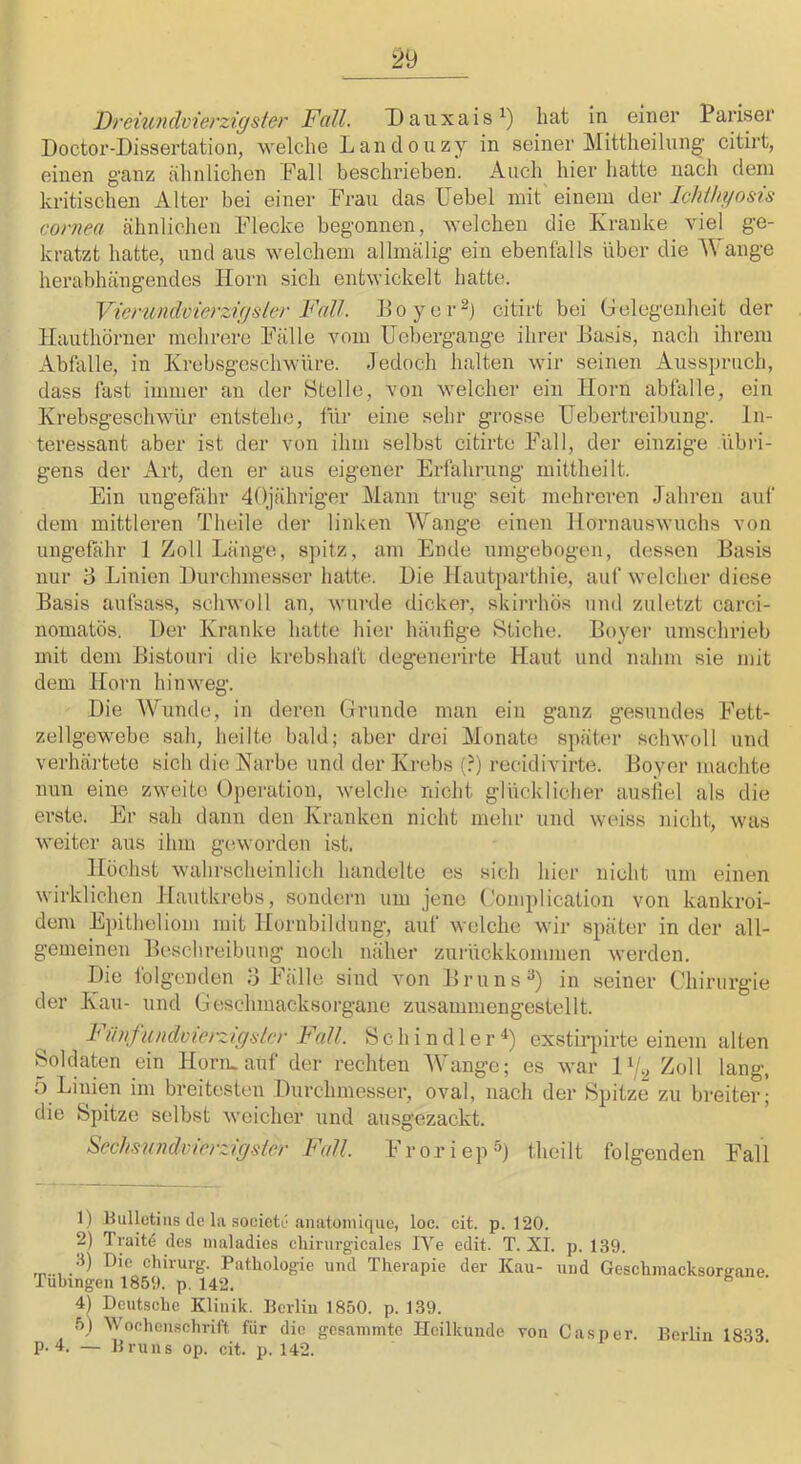 Doctor-Dissertation, welche Landonzy in seiner Mittheihing' citirt, einen ganz ähnlichen Fall beschrieben. Auch hier hatte nach dem kritischen Alter bei einer Frau das Uebel mit' einem der Ichihyosü cornea ähnlichen Flecke begonnen, welchen die Kranke viel ge- kratzt hatte, lind aus welchem allmälig ein ebenfalls Uber die ’Wange herabhängendes Horn sich entwickelt hatte. Vienmdvierzigliier Fall. Hoyer^) citirt bei Gelegenheit der Hauthörner mehrere Fälle vom TJebergange ihrer Hasis, nach ihrem Abfalle, in Krebsgeschwüre. Jedoch halten wir seinen Ausspruch, dass fast immer an der Stelle, von welcher ein Horn abfalle, ein Krebsgeschwür entstehe, füi‘ eine sehr grosse TJebertreibnng. In- teressant aber ist der von ihm selbst citirte Fall, der einzige übri- gens der Art, den er aus eigener Erfahrung mittheilt. Ein ungefähr dOjähriger Mann trug seit mehreren Jahren auf dem mittleren Theile der linken Wange einen Hornauswuchs von ungefähr 1 Zoll Länge, spitz, am Ende nmgebogen, dessen Basis nur 3 Linien Durchmesser hatte. Die Hautparthie, auf welcher diese Basis aufsass, schwoll an, wurde dicker, skirrhös und zuletzt carci- nomatös. Der Kranke hatte hier häufige >Stiche. Boyer umschrieb mit dem Bistouri die krebshaft degenerirte Haut und nahm sie mit dem Horn hinweg. Die Wunde, in deren Grunde man ein ganz gesundes Fett- zellgewebe sah, heilte bald; aber drei Monate später schwoll und verhärtete sich die Karbe und der Krebs (?) recidivirte. Boyer machte nun eine zweite Operation, welche nicht glücklicher ausiiel als die erste. Er sah dann den Kranken nicht mehr und weiss nicht, was weiter aus ihm geworden ist. Höchst wahrscheinlich handelte es sich hier nicht um einen wirklichen Hautkrebs, sondern um jene C.'omplication von kankroi- dem Epitheliom mit Hornbildung, auf welche wir später in der all- gemeinen Beschreibung noch näher zui'ückkommen werden. Die folgenden 3 Fälle sind von Bruns in seiner Chirurgie der Kau- und Geschmacksorgane zusammengestellt. Fünfuudoieizigslcr Fall. Schindler^) exstirpirte einem alten Soldaten ein Horiu auf der rechten Wange; es war P/l, Zoll lang, 5 Linien im breitesten Durchmesser, oval, nach der Spitze zu breiter; die Spitze selbst weicher und ausgezackt. Sechiiiindvicrzigster Fall. Froriep^) theilt folgenden Fall 1) nullütins de la .soeietc aniitomique, loc. cit. p. 120. 2) Tyaitd des maladies chirui’gieales IVe edit. T. XI. p. 139. Chirurg. Pathologie und Therapie der Kau- und Geschinacksorffane Tübingen 1859. p. 142. 4) Deutsche Klinik. Berlin 1850. p. 139. 5) Woehenschrift für die gcsanimte Heilkunde von Gas per. Berlin 1833 p. 4. — Bruns op. cit. p. 142.