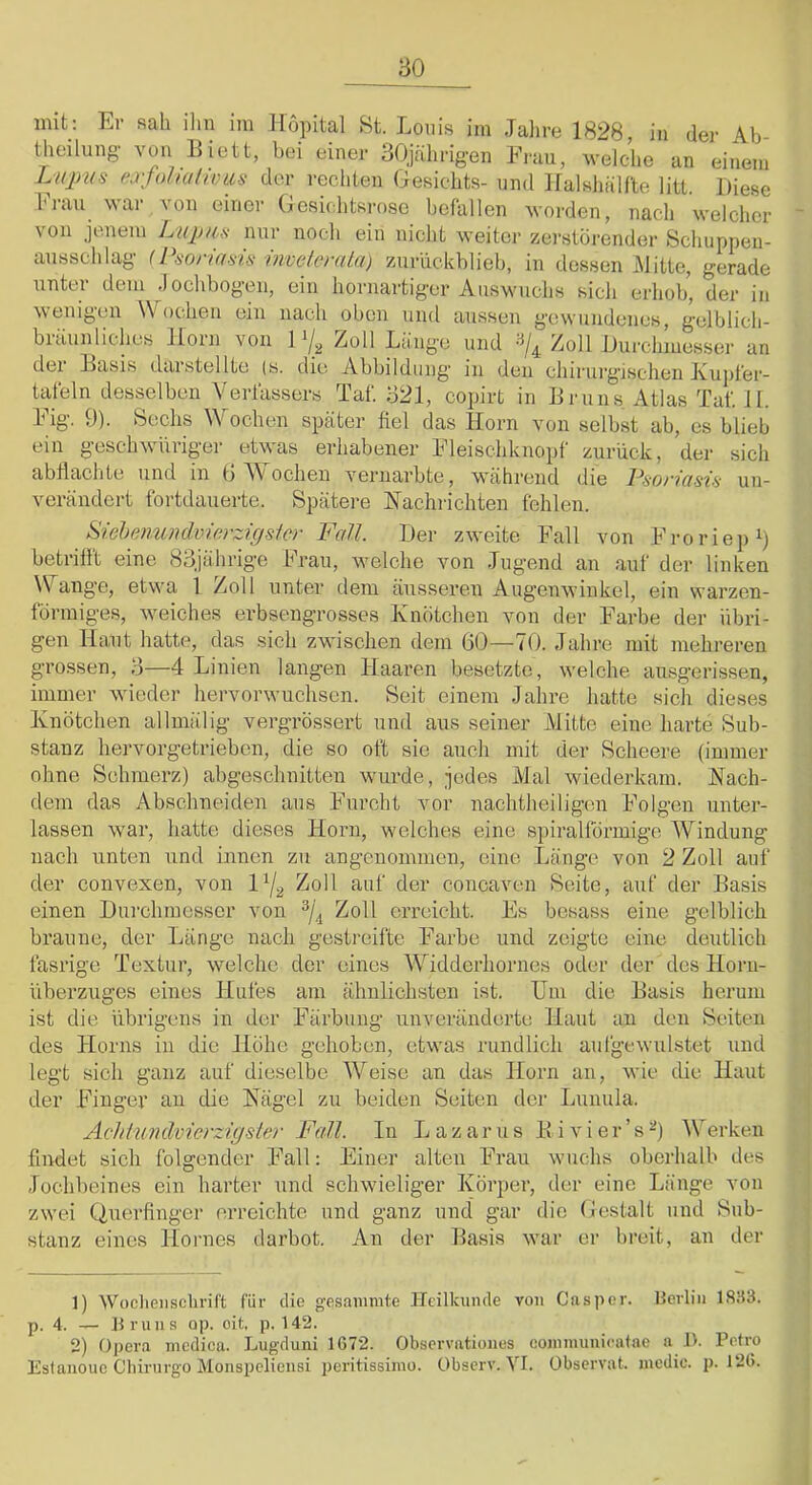 init_: Er sah ihn im Hopital St. Louis im Jahrfi 1828, in der Ab- theilung von Eiett, bei einer 30jährig-en Frau, welche an einem extolmfiou-s der rechten Gesichts- und Ilalsliiilfte litt. Diese Frau war von einer Gesichtsrose befallen worden, nach welcher von jenem L'Kjj/ij! nur noch ein nicht weiter zerstörender Schnppen- ausschlag (Psoria.ns inveforala) zuriickblieb, in dessen Mitte, gerade unter dem .lochbogeii, ein hornartiger Auswuchs sicli erhob, der in wenigen Wochen ein nach oben und aussen gewundenes, gelblich- bräunliches Horn von Zoll Länge und Zoll Durchinesser an der Hasis darstellte (s. die Abbildung in den chirurgischen Kupfer- tafeln desselben Verfassers Taf. 321, copirt in IJruns. Atlas Taf. il. Fig. 9). Sechs Wochen später fiel das Horn von selbst ab, es blieb ein gesellwüriger etwas erhabener Fleischknopf zurück, der sich abflaclite und in 0 Vi' ochen vernarbte, während die Paoi'iüsi^' un- verändert fortdauerte. Spätere Nachrichten fehlen. Swheniüulvwyzigsier Fcdl. Der zweite Fall von Froriep^ betrifft eine 83jährige Frau, welche von .Tugend an auf der linken Wange, etwa 1 Zoll unter dem äusseren Augenwinkel, ein warzen- förmiges, weiches erbsengrosses Knötchen von der Farbe der übri- gen Haut hatte, das sich zwischen dem 60—70. Jahre mit mehreren grossen, 3—4 Linien langen Haaren besetzte, welche ainsgerissen, immer wieder hervorwuchsen. Seit einem Jahre hatte sich dieses Knötchen allmälig vergrössert und ans seiner Mitte eine harte Sub- stanz hervorgetrieben, die so oft sie auch mit der Scheere (immer ohne Schmerz) abgeschnitten wurde, jedes Mal wiederkam. Nach- dem das Abschneiden aus Furcht vor nachtheiligen Folgen unter- lassen war, hatte dieses Horn, welches eine spiralförmige Windung nach unten und innen zu angenommen, eine läinge von 2 Zoll auf der convexen, von 4er concaven Seite, auf der Basis einen Durchmesser von Zoll erreicht. Es besass eine gelblich braune, der Länge nach gestreifte Farbe und zeigte eine deutlich fasrige Textur, welche der eines Widderliornes oder der des Horii- überzuges eines Hufes am ähnlichsten ist. Um die Basis herum ist die übrigens in der Färbung unveränderte Haut an den Seiten des Horns in die Höhe gehoben, etwas rundlich aufgewulstet und legt sich ganz auf dieselbe Weise an das Horn an, wie die Haut der Finger an die Nägel zu beiden Seiten der Lunula. Ächhindvierzigsler Fall. In Lazarus B i v i e r ’ s I\erken findet sich folgender Fall: Einer alten Frau wuchs oberhalb des Jochbeines ein harter und schwieliger Körper, der eine Länge von zwei Querfinger erreichte und ganz und gar die Gestalt und Sub- stanz eines Hoi'nes darbot. An der Basis war er breit, an der ]) Woclieiisclirift für die gesanimte Htilkumle von Caspor. Uerlin 1833. p. 4. — Bruns op. oit. p. 142. 2) Opera mcdica. Lugduni 1672. Observationes coininunicatae a I>. Petro Esfanouc Cliirnrgo Monspcliensi peritissimo. Observ. VI. Übservat. incdic. p. 126.