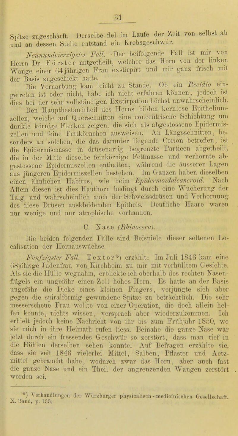 Spitze zugeschärft. Derselbe fiel im Laufe der Zeit von selbst ab und an dessen Stelle entstand ein Ivrebsgeschwür. Nmmmchierzicjsier Fall. Der beifolgende Fall ist mir von Herrn Dr. Förster mitgetbeilt, welcher das Horn von der linken Wange einer 04jährigen Frau exstirpirt und mir ganz frisch mit der Basis zugeschickt hatte. Die Vernarbung kam leicht zu Stande. Ob ein llecidio ein- getreten ist oder nicht, habe ich nicht erfahren können, jedoch ist dies bei der sehr vollständigen Exstirpation höchst unwahrscheinlich. Den llauptbestandtheil des Horns bilden kernlose Ejiithelium- zellen, welche auf Querschnitten eine concentrische Schichtung um dunkle körnige Flecken zeigen, die sich als abgestossene Epidermis- zellen und feine Fettkörnchen ausweisen. An Längsschnitten, be= sonders an solchen, die das darunter liegende Corion betreften, ist die Epidermismasse in drüsenartig begrenzte Partieen abgetheilt, die in der l\Iitte dieselbe feinkörnige Fettmasse und verhornte ab- gestossene Epidcrmiszellen enthalten, wälirend die äusseren Lagen aus jüngeren Epidermiszellen bestehen. Im Oanzen haben dieselben einen ähnlichen Habitus, wie beim Epidennoidalcancroid. Hach Allem diesen ist dies Hauthorn bedingt durch eine AVueherung der Talg- und wahrscheinlich auch der Echweissdrüsen und Verhornung des diese Drüsen au.skleidenden Epithels. Deutliche Haare waren nur wenige und nur atrophische vorhanden. C. Hase {IXhinocera). Die beiden Iblgendcn Fälle sind Beispiele dieser seltenen Lo- calisation der Hornauswüchse. Fiinfzlgsler Fall. Textor^') erzählt: Im Juli 1846 kam eine 08jährige Judenfrau von Kirchheim zu mir mit verhülltem Gesichte. Als sie die Hülle wegnahm, erblickte ich oberhalb des rechten Hasen- flügels ein ungelähr einen Zoll hohes Horn. Es hatte an der Basis ungefähr die Dicke eines kleinen Fingers, verjüngte sich aber gegen die spiralförmig gewundene Epitze zu beträchtlich. Die sehr messerscheue Frau wollte von einer Operation, die doch allein hel- len konnte, nichts wissen, ver.sprach aber wiederzukommen. Ich erhielt jedoch keine Hachricht von ihr bis zum Frühjahr 1850, wo sie mich in ihre Heimath rufen Hess. Beinahe die ganze Hase war jetzt durch ein fressendes Geschwür so zerstört, dass man tief in die Höhlen derselben sehen konnte. Auf Befragen erzählte sie, dass sie seit 1840 vielerlei Mittel, Salben, PHaster und Aetz- mittel gebraucht liabe, wodurch zwar das Horn, aber auch fast die ganze Hase und ein Theil der angrenzenden AArnngen zerstört worden sei, *) Verhandlungen der Würzburger physinalisch - medicinischen Ge.sellschaft X. Bund, p. 133.